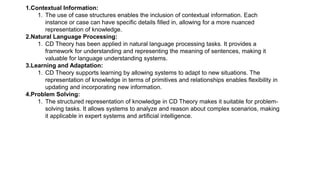 1.Contextual Information:
1. The use of case structures enables the inclusion of contextual information. Each
instance or case can have specific details filled in, allowing for a more nuanced
representation of knowledge.
2.Natural Language Processing:
1. CD Theory has been applied in natural language processing tasks. It provides a
framework for understanding and representing the meaning of sentences, making it
valuable for language understanding systems.
3.Learning and Adaptation:
1. CD Theory supports learning by allowing systems to adapt to new situations. The
representation of knowledge in terms of primitives and relationships enables flexibility in
updating and incorporating new information.
4.Problem Solving:
1. The structured representation of knowledge in CD Theory makes it suitable for problem-
solving tasks. It allows systems to analyze and reason about complex scenarios, making
it applicable in expert systems and artificial intelligence.
 