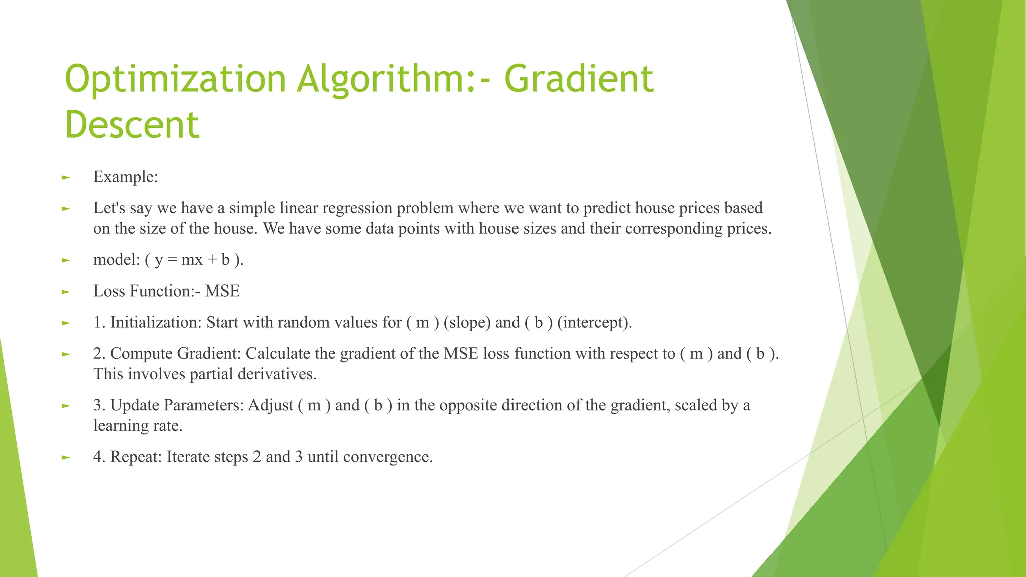 Optimization Algorithm:- Gradient Descent ► Example: ► Let's say we have a simple linear regression problem where we want to predict house prices based on the size of the house. We have some data points with house sizes and their corresponding prices. ► model: ( y = mx + b ). ► Loss Function:- MSE ► 1. Initialization: Start with random values for ( m ) (slope) and ( b ) (intercept). ► 2. Compute Gradient: Calculate the gradient of the MSE loss function with respect to ( m ) and ( b ). This involves partial derivatives. ► 3. Update Parameters: Adjust ( m ) and ( b ) in the opposite direction of the gradient, scaled by a learning rate. ► 4. Repeat: Iterate steps 2 and 3 until convergence. 