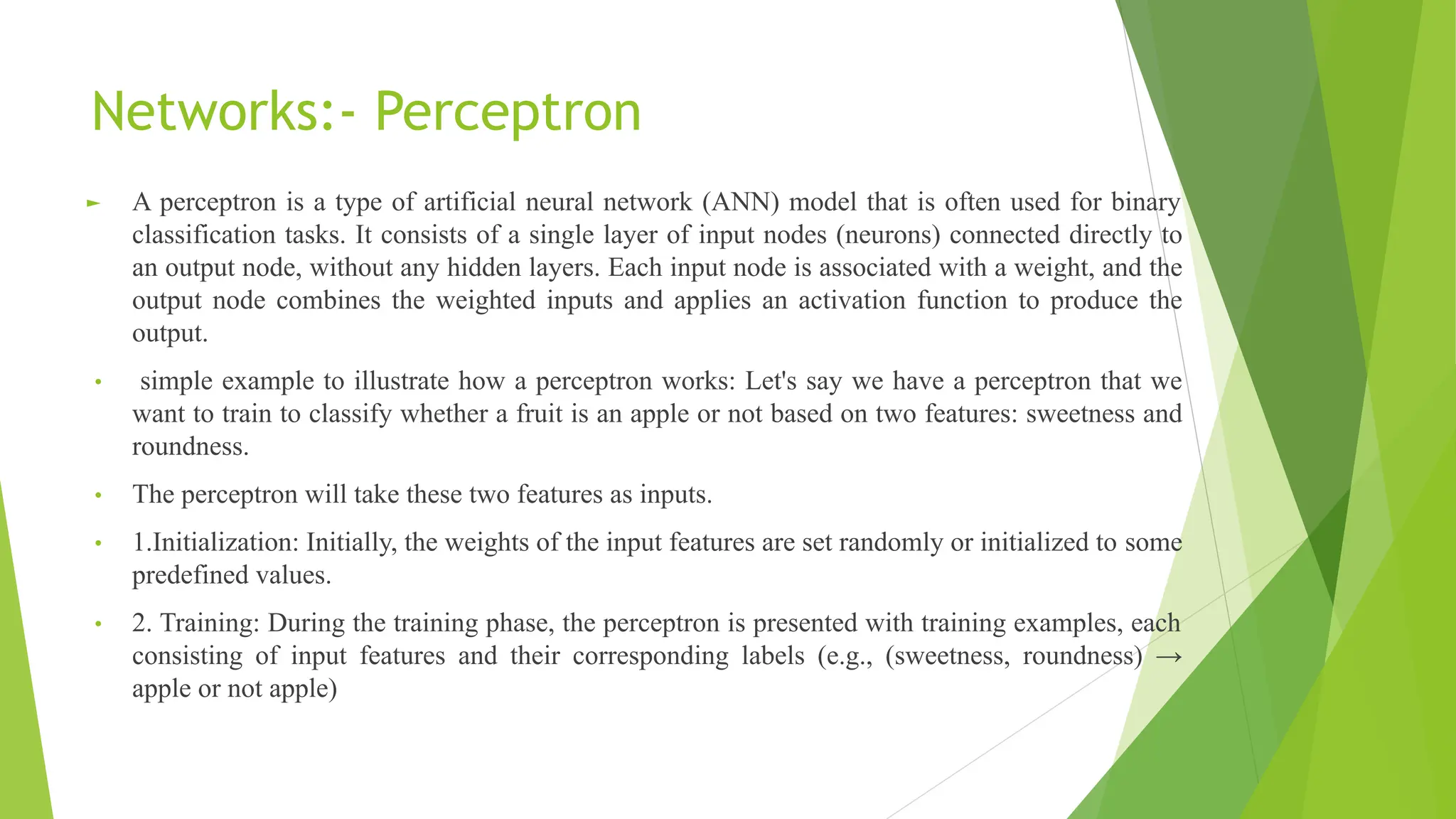 Networks:- Perceptron ► A perceptron is a type of artificial neural network (ANN) model that is often used for binary classification tasks. It consists of a single layer of input nodes (neurons) connected directly to an output node, without any hidden layers. Each input node is associated with a weight, and the output node combines the weighted inputs and applies an activation function to produce the output. • simple example to illustrate how a perceptron works: Let's say we have a perceptron that we want to train to classify whether a fruit is an apple or not based on two features: sweetness and roundness. • The perceptron will take these two features as inputs. • 1.Initialization: Initially, the weights of the input features are set randomly or initialized to some predefined values. • 2. Training: During the training phase, the perceptron is presented with training examples, each consisting of input features and their corresponding labels (e.g., (sweetness, roundness) → apple or not apple) 