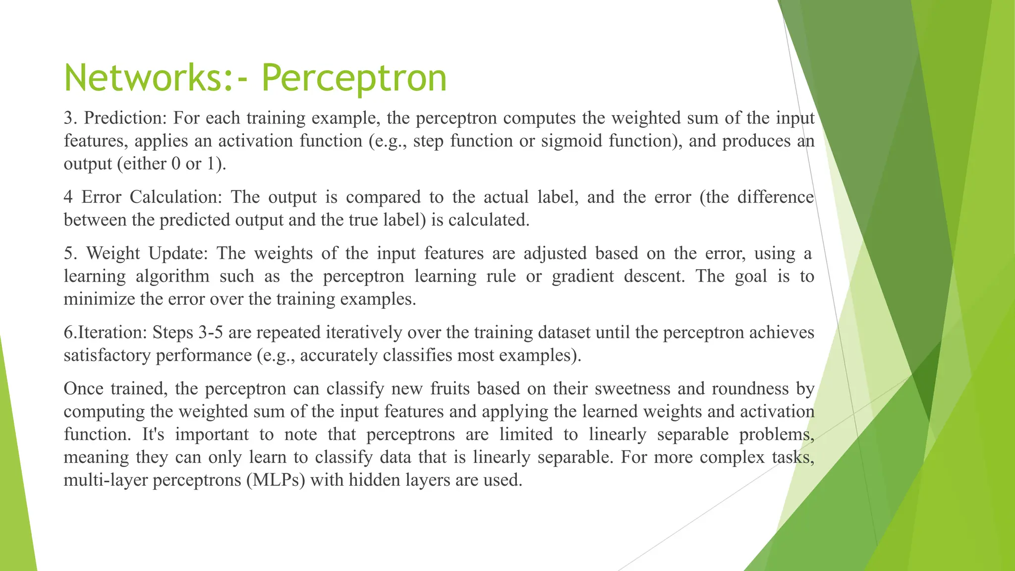 Networks:- Perceptron 3. Prediction: For each training example, the perceptron computes the weighted sum of the input features, applies an activation function (e.g., step function or sigmoid function), and produces an output (either 0 or 1). 4 Error Calculation: The output is compared to the actual label, and the error (the difference between the predicted output and the true label) is calculated. 5. Weight Update: The weights of the input features are adjusted based on the error, using a learning algorithm such as the perceptron learning rule or gradient descent. The goal is to minimize the error over the training examples. 6.Iteration: Steps 3-5 are repeated iteratively over the training dataset until the perceptron achieves satisfactory performance (e.g., accurately classifies most examples). Once trained, the perceptron can classify new fruits based on their sweetness and roundness by computing the weighted sum of the input features and applying the learned weights and activation function. It's important to note that perceptrons are limited to linearly separable problems, meaning they can only learn to classify data that is linearly separable. For more complex tasks, multi-layer perceptrons (MLPs) with hidden layers are used. 