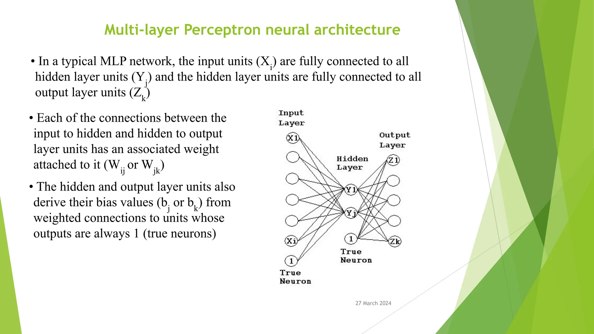 27 March 2024 Multi-layer Perceptron neural architecture • In a typical MLP network, the input units (Xi ) are fully connected to all hidden layer units (Yj ) and the hidden layer units are fully connected to all output layer units (Zk ) • Each of the connections between the input to hidden and hidden to output layer units has an associated weight attached to it (Wij or Wjk ) • The hidden and output layer units also derive their bias values (bj or bk ) from weighted connections to units whose outputs are always 1 (true neurons) 