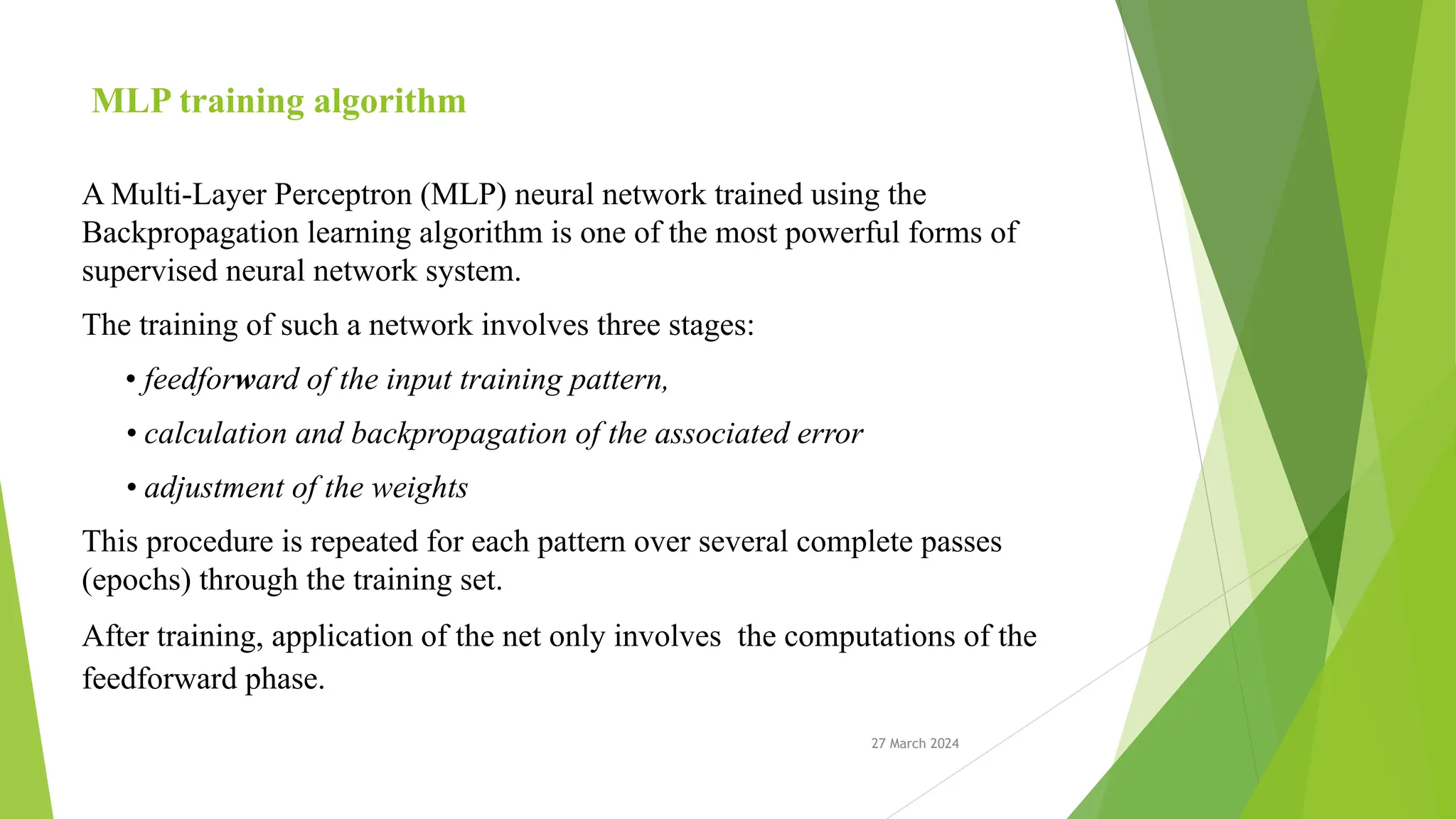 27 March 2024 MLP training algorithm A Multi-Layer Perceptron (MLP) neural network trained using the Backpropagation learning algorithm is one of the most powerful forms of supervised neural network system. The training of such a network involves three stages: • feedforward of the input training pattern, • calculation and backpropagation of the associated error • adjustment of the weights This procedure is repeated for each pattern over several complete passes (epochs) through the training set. After training, application of the net only involves the computations of the feedforward phase. 
