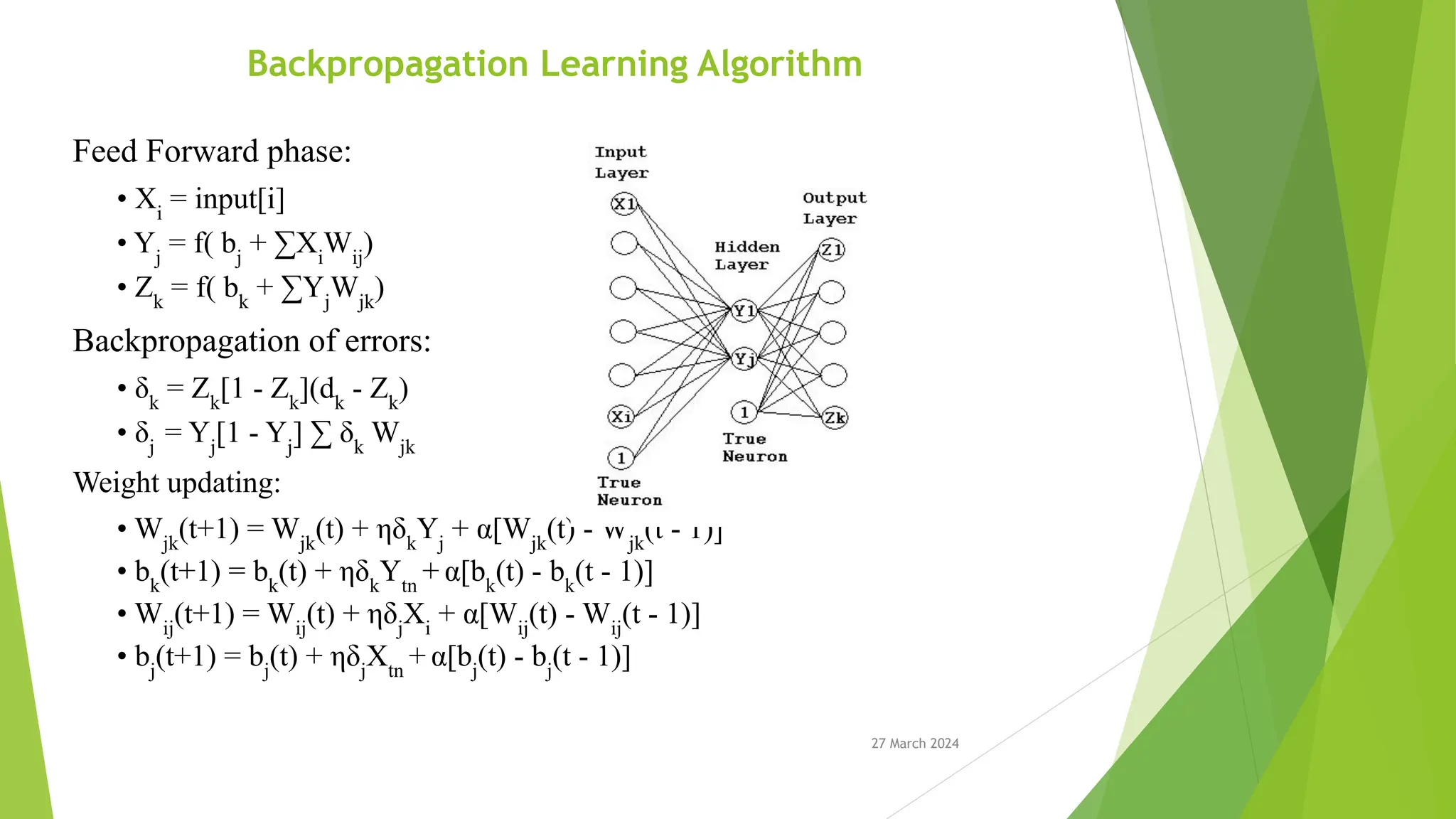 27 March 2024 Backpropagation Learning Algorithm Feed Forward phase: • Xi = input[i] • Yj = f( bj + ∑Xi Wij ) • Zk = f( bk + ∑Yj Wjk ) Backpropagation of errors: • δk = Zk [1 - Zk ](dk - Zk ) • δj = Yj [1 - Yj ] ∑ δk Wjk Weight updating: • Wjk (t+1) = Wjk (t) + ηδk Yj + α[Wjk (t) - Wjk (t - 1)] • bk (t+1) = bk (t) + ηδk Ytn + α[bk (t) - bk (t - 1)] • Wij (t+1) = Wij (t) + ηδj Xi + α[Wij (t) - Wij (t - 1)] • bj (t+1) = bj (t) + ηδj Xtn + α[bj (t) - bj (t - 1)] 