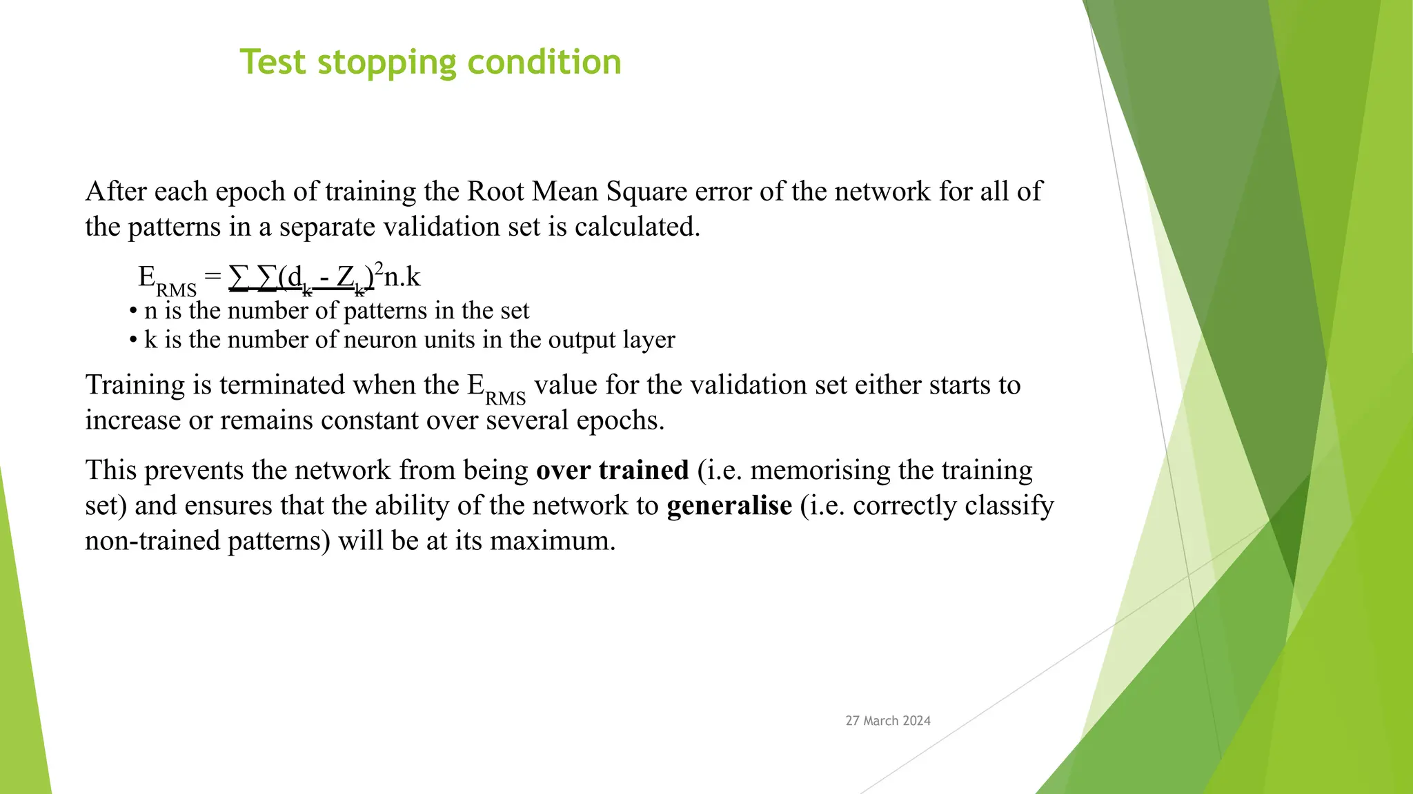 27 March 2024 Test stopping condition After each epoch of training the Root Mean Square error of the network for all of the patterns in a separate validation set is calculated. ERMS = ∑ ∑(dk - Zk )2 n.k • n is the number of patterns in the set • k is the number of neuron units in the output layer Training is terminated when the ERMS value for the validation set either starts to increase or remains constant over several epochs. This prevents the network from being over trained (i.e. memorising the training set) and ensures that the ability of the network to generalise (i.e. correctly classify non-trained patterns) will be at its maximum. 