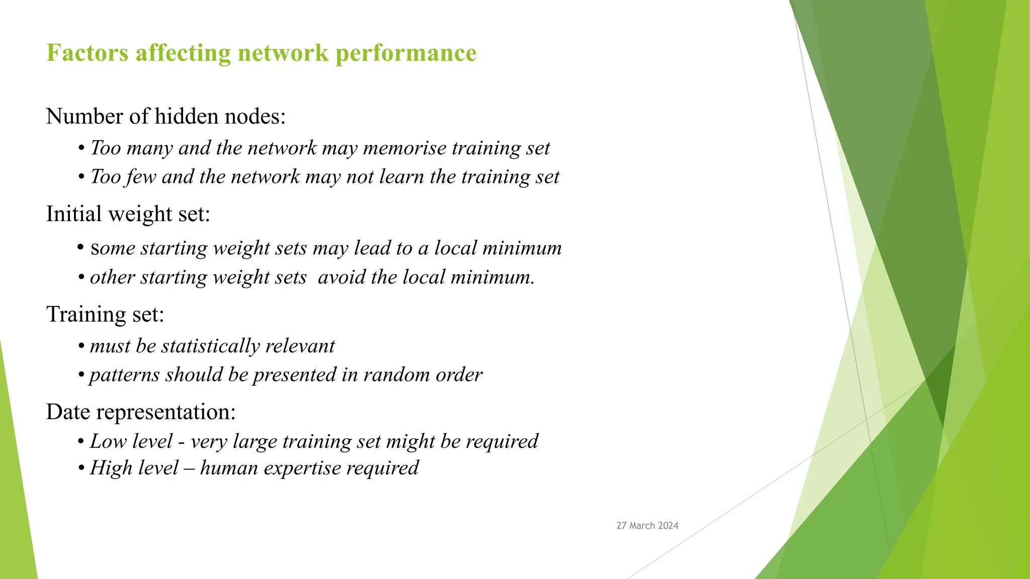 27 March 2024 Factors affecting network performance Number of hidden nodes: • Too many and the network may memorise training set • Too few and the network may not learn the training set Initial weight set: • some starting weight sets may lead to a local minimum • other starting weight sets avoid the local minimum. Training set: • must be statistically relevant • patterns should be presented in random order Date representation: • Low level - very large training set might be required • High level – human expertise required 