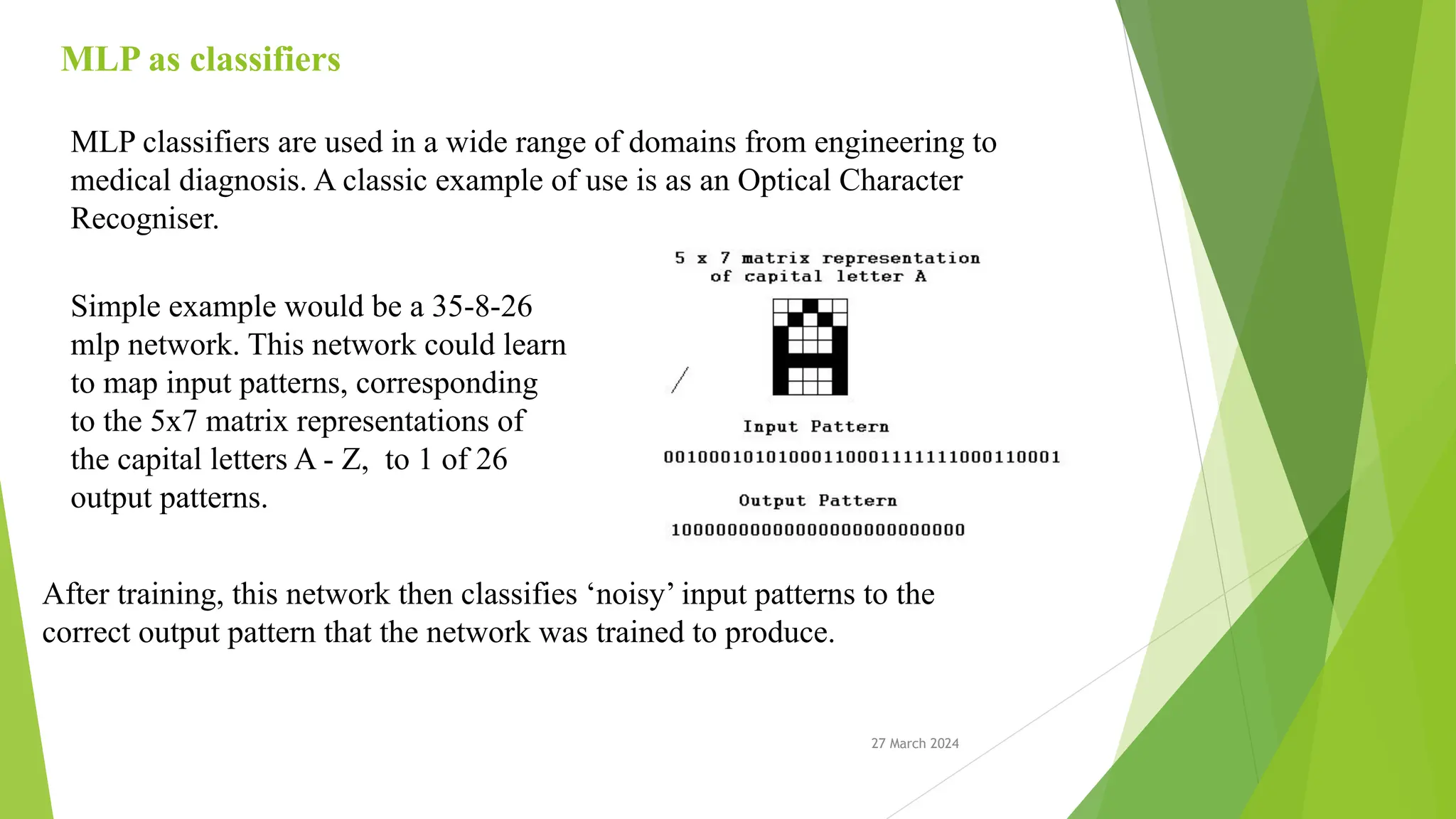 27 March 2024 MLP as classifiers MLP classifiers are used in a wide range of domains from engineering to medical diagnosis. A classic example of use is as an Optical Character Recogniser. Simple example would be a 35-8-26 mlp network. This network could learn to map input patterns, corresponding to the 5x7 matrix representations of the capital letters A - Z, to 1 of 26 output patterns. After training, this network then classifies ‘noisy’ input patterns to the correct output pattern that the network was trained to produce. 