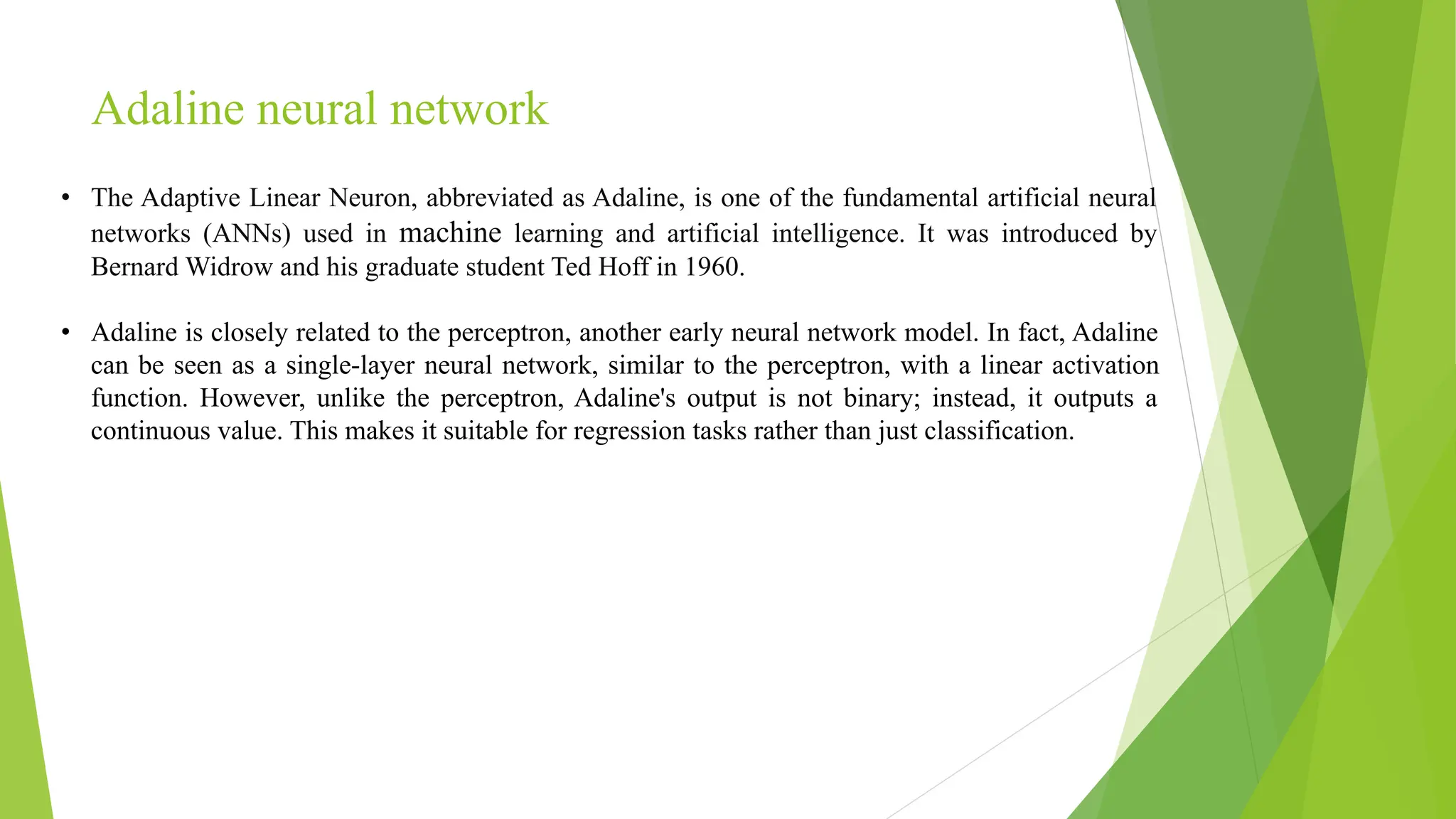 Adaline neural network • The Adaptive Linear Neuron, abbreviated as Adaline, is one of the fundamental artificial neural networks (ANNs) used in machine learning and artificial intelligence. It was introduced by Bernard Widrow and his graduate student Ted Hoff in 1960. • Adaline is closely related to the perceptron, another early neural network model. In fact, Adaline can be seen as a single-layer neural network, similar to the perceptron, with a linear activation function. However, unlike the perceptron, Adaline's output is not binary; instead, it outputs a continuous value. This makes it suitable for regression tasks rather than just classification. 