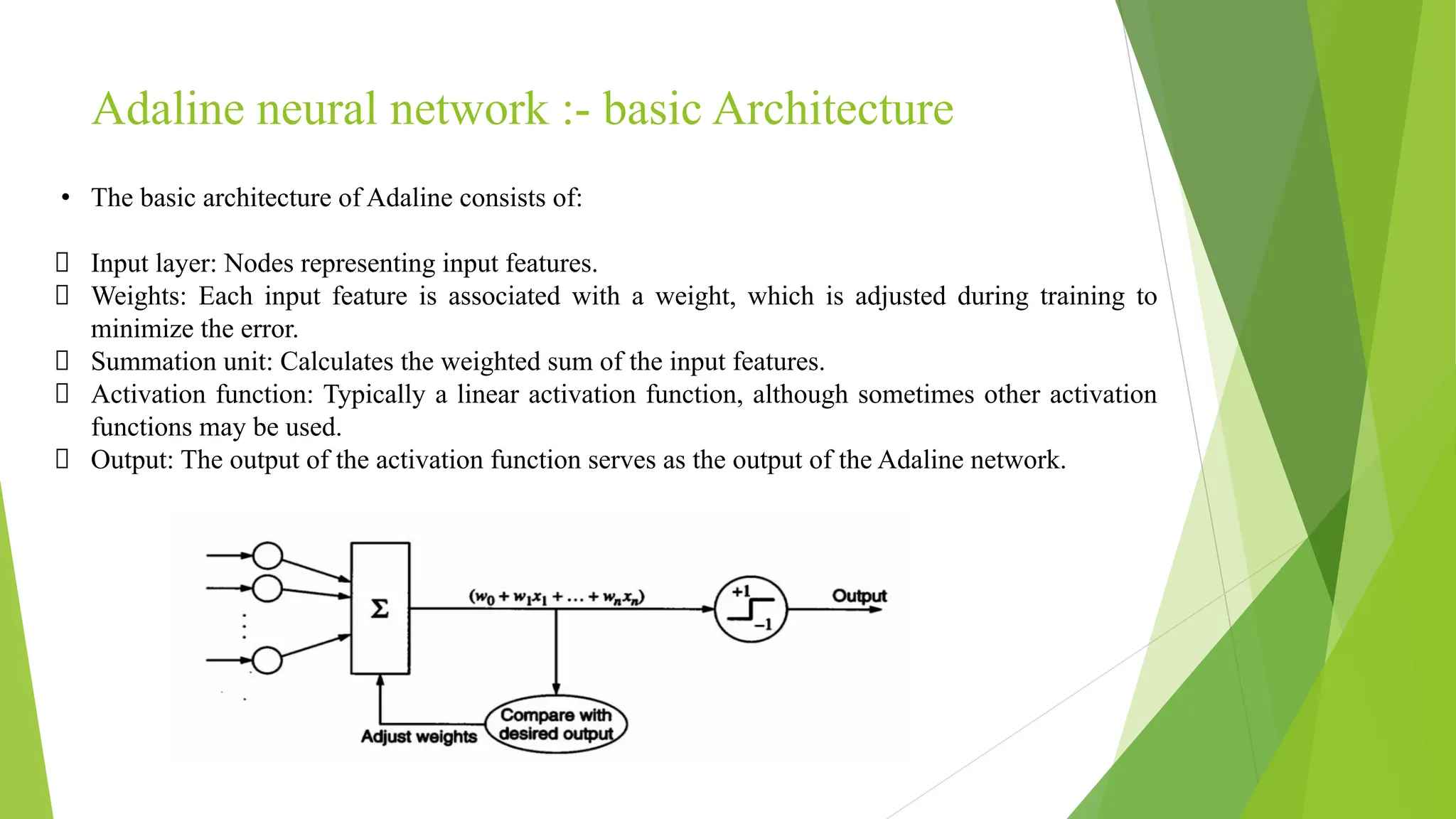 Adaline neural network :- basic Architecture • The basic architecture of Adaline consists of: Input layer: Nodes representing input features. Weights: Each input feature is associated with a weight, which is adjusted during training to minimize the error. Summation unit: Calculates the weighted sum of the input features. Activation function: Typically a linear activation function, although sometimes other activation functions may be used. Output: The output of the activation function serves as the output of the Adaline network. 