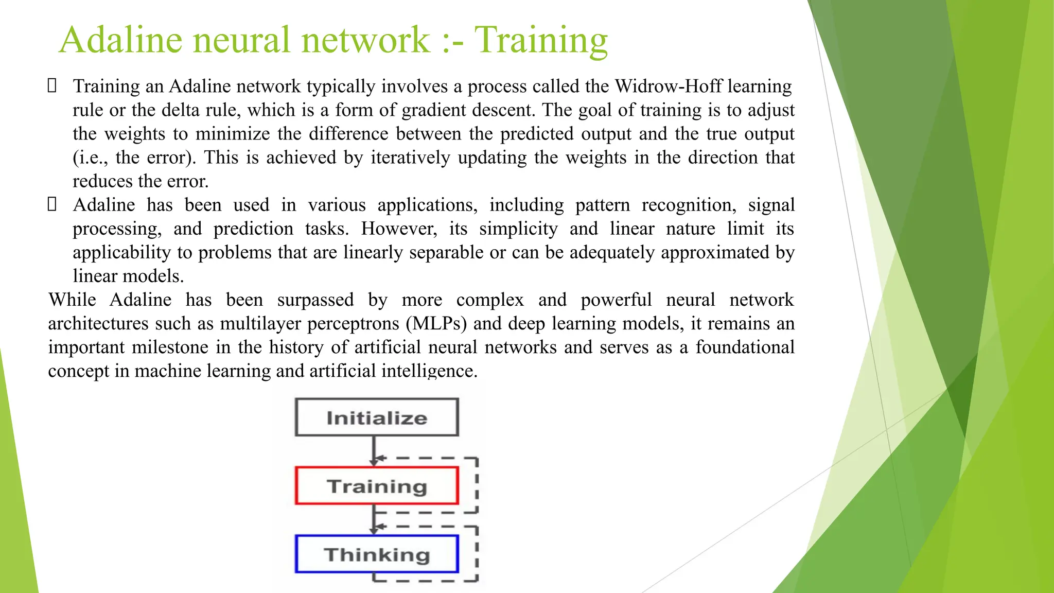 Adaline neural network :- Training Training an Adaline network typically involves a process called the Widrow-Hoff learning rule or the delta rule, which is a form of gradient descent. The goal of training is to adjust the weights to minimize the difference between the predicted output and the true output (i.e., the error). This is achieved by iteratively updating the weights in the direction that reduces the error. Adaline has been used in various applications, including pattern recognition, signal processing, and prediction tasks. However, its simplicity and linear nature limit its applicability to problems that are linearly separable or can be adequately approximated by linear models. While Adaline has been surpassed by more complex and powerful neural network architectures such as multilayer perceptrons (MLPs) and deep learning models, it remains an important milestone in the history of artificial neural networks and serves as a foundational concept in machine learning and artificial intelligence. 
