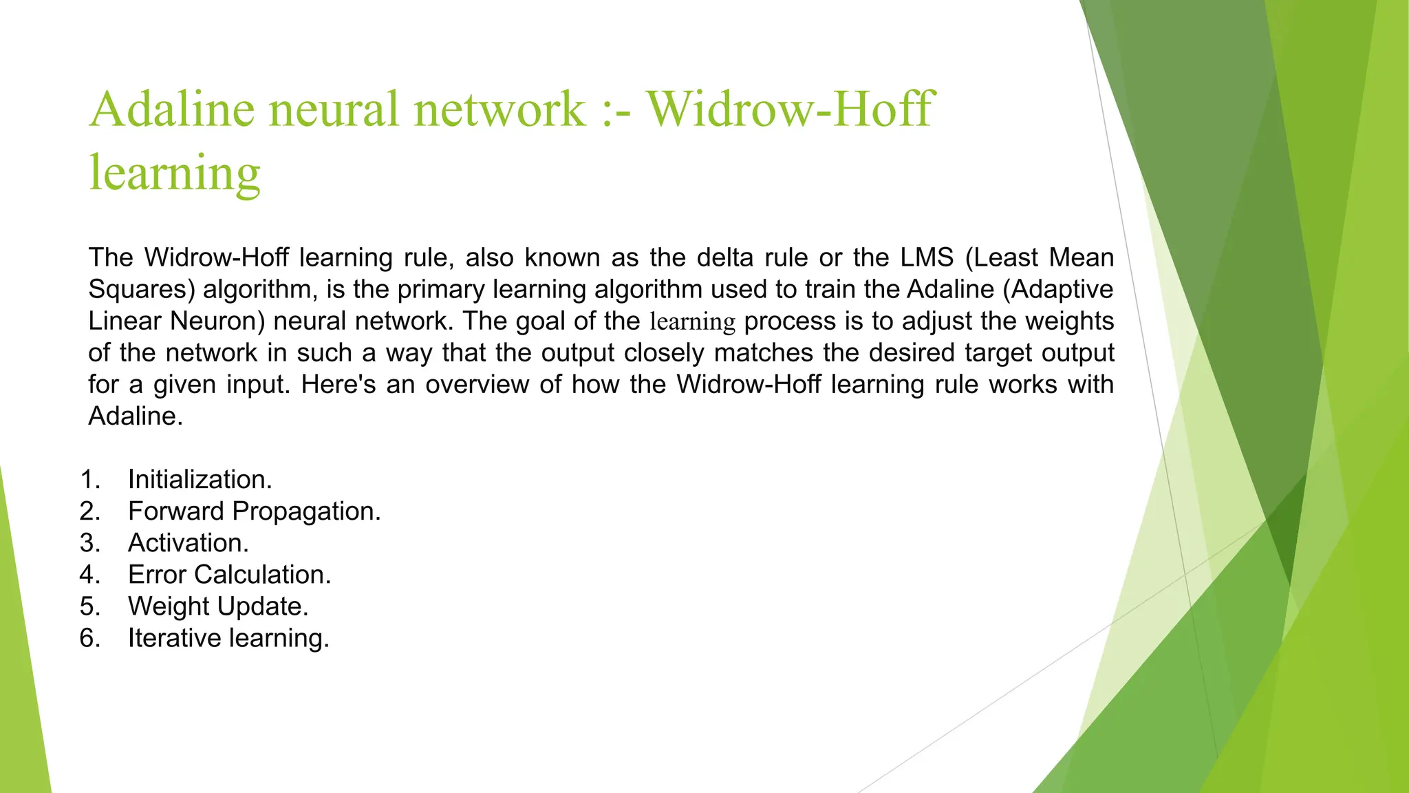 Adaline neural network :- Widrow-Hoff learning The Widrow-Hoff learning rule, also known as the delta rule or the LMS (Least Mean Squares) algorithm, is the primary learning algorithm used to train the Adaline (Adaptive Linear Neuron) neural network. The goal of the learning process is to adjust the weights of the network in such a way that the output closely matches the desired target output for a given input. Here's an overview of how the Widrow-Hoff learning rule works with Adaline. 1. Initialization. 2. Forward Propagation. 3. Activation. 4. Error Calculation. 5. Weight Update. 6. Iterative learning. 