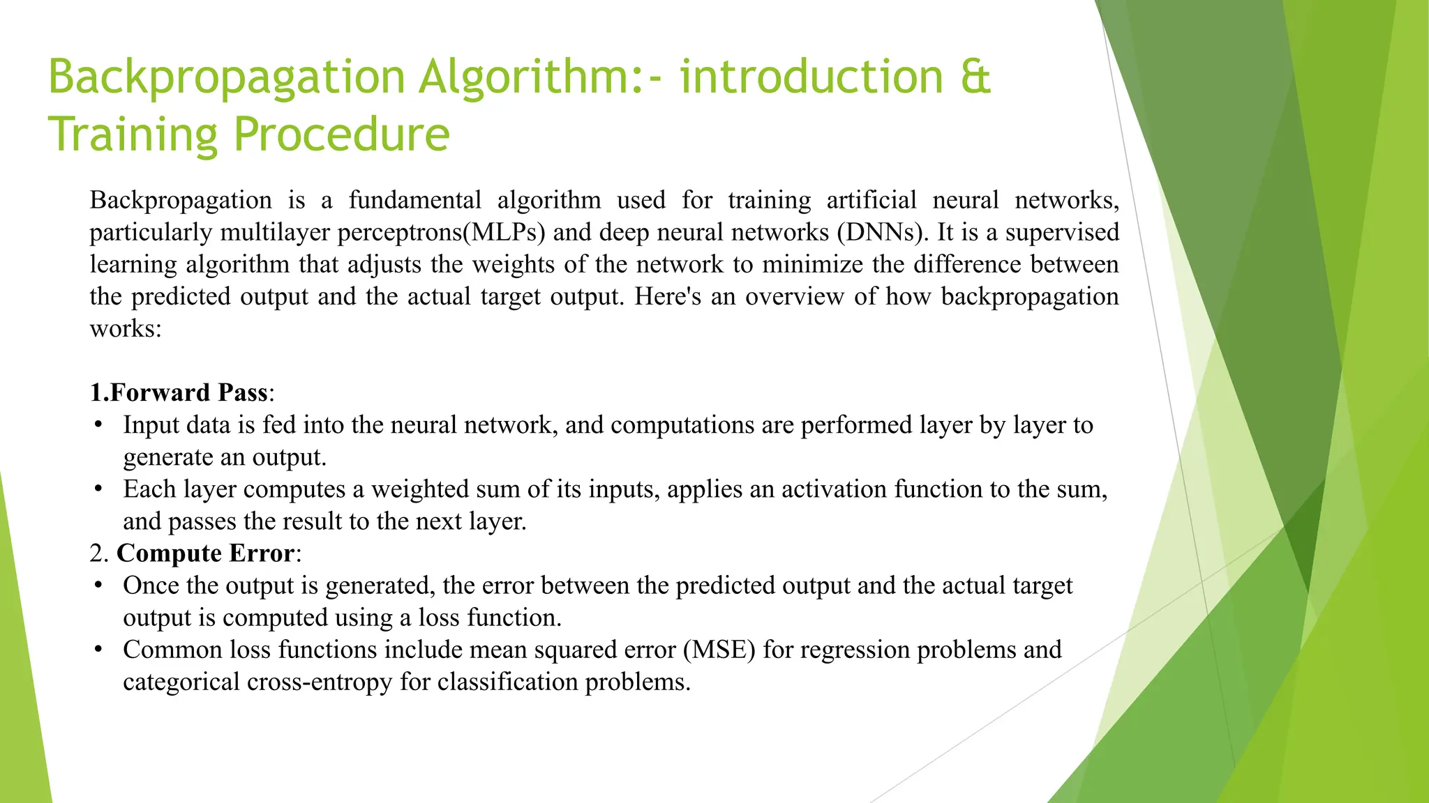 Backpropagation Algorithm:- introduction & Training Procedure Backpropagation is a fundamental algorithm used for training artificial neural networks, particularly multilayer perceptrons(MLPs) and deep neural networks (DNNs). It is a supervised learning algorithm that adjusts the weights of the network to minimize the difference between the predicted output and the actual target output. Here's an overview of how backpropagation works: 1.Forward Pass: • Input data is fed into the neural network, and computations are performed layer by layer to generate an output. • Each layer computes a weighted sum of its inputs, applies an activation function to the sum, and passes the result to the next layer. 2. Compute Error: • Once the output is generated, the error between the predicted output and the actual target output is computed using a loss function. • Common loss functions include mean squared error (MSE) for regression problems and categorical cross-entropy for classification problems. 