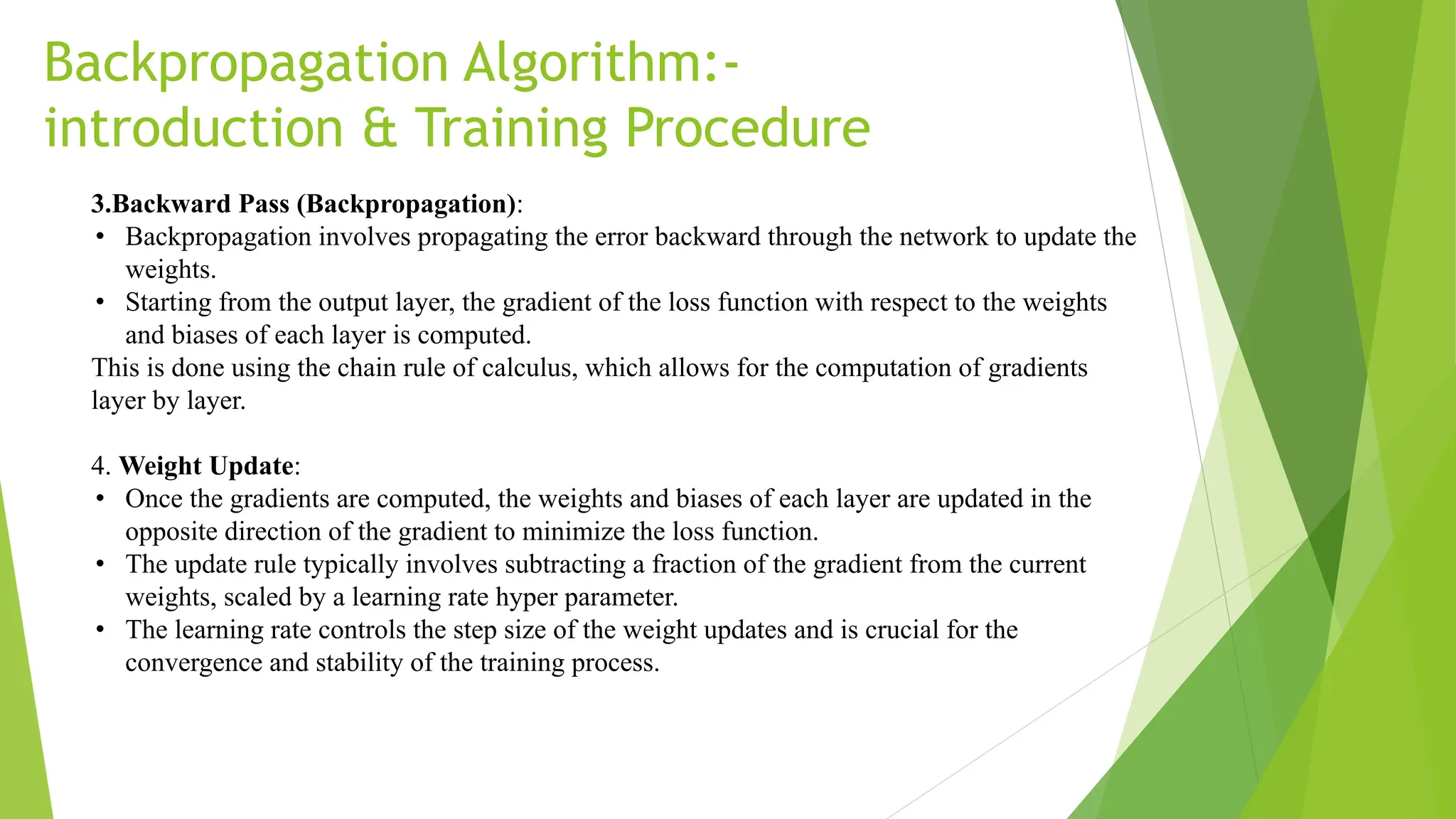 Backpropagation Algorithm:- introduction & Training Procedure 3.Backward Pass (Backpropagation): • Backpropagation involves propagating the error backward through the network to update the weights. • Starting from the output layer, the gradient of the loss function with respect to the weights and biases of each layer is computed. This is done using the chain rule of calculus, which allows for the computation of gradients layer by layer. 4. Weight Update: • Once the gradients are computed, the weights and biases of each layer are updated in the opposite direction of the gradient to minimize the loss function. • The update rule typically involves subtracting a fraction of the gradient from the current weights, scaled by a learning rate hyper parameter. • The learning rate controls the step size of the weight updates and is crucial for the convergence and stability of the training process. 