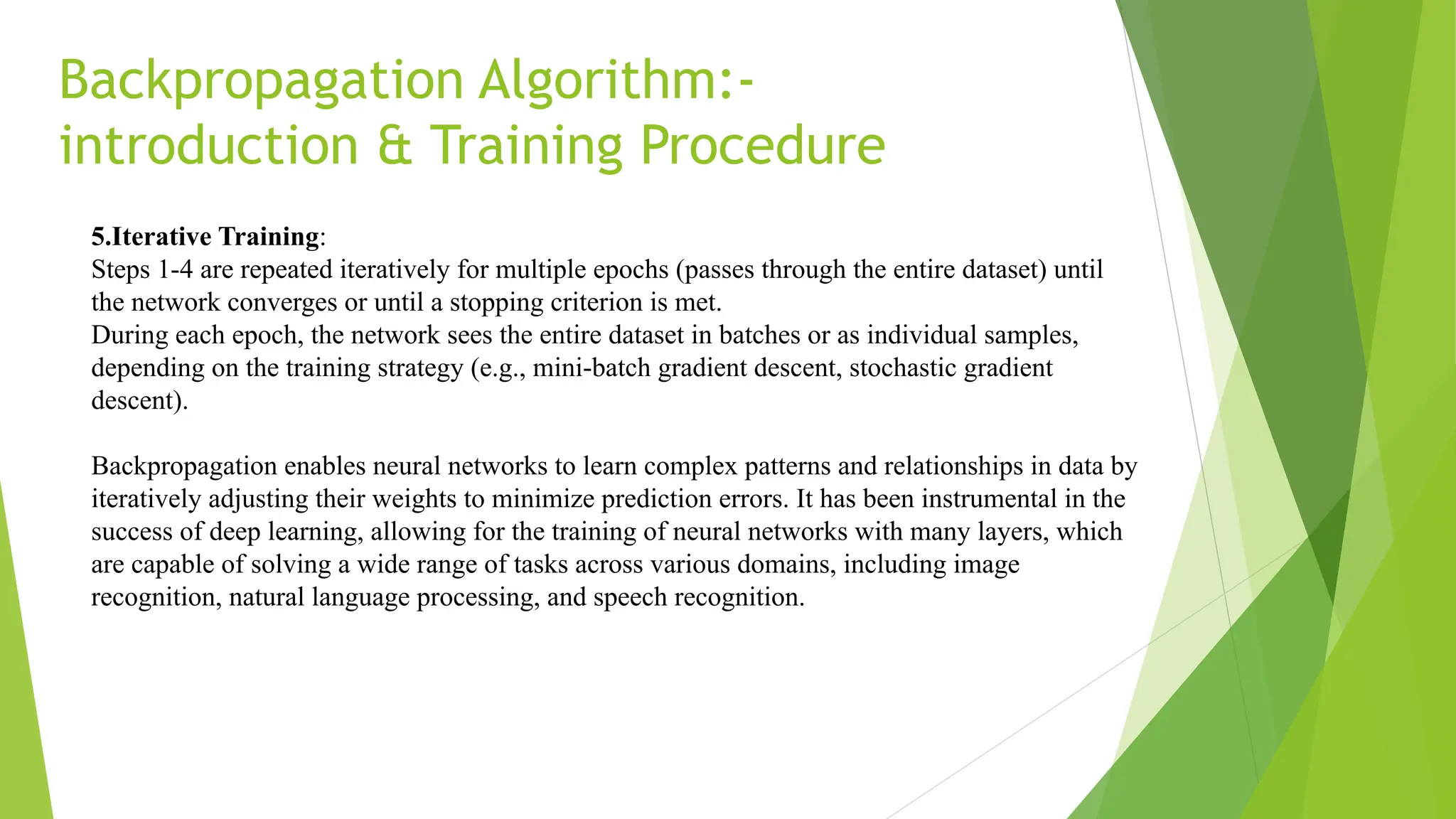 Backpropagation Algorithm:- introduction & Training Procedure 5.Iterative Training: Steps 1-4 are repeated iteratively for multiple epochs (passes through the entire dataset) until the network converges or until a stopping criterion is met. During each epoch, the network sees the entire dataset in batches or as individual samples, depending on the training strategy (e.g., mini-batch gradient descent, stochastic gradient descent). Backpropagation enables neural networks to learn complex patterns and relationships in data by iteratively adjusting their weights to minimize prediction errors. It has been instrumental in the success of deep learning, allowing for the training of neural networks with many layers, which are capable of solving a wide range of tasks across various domains, including image recognition, natural language processing, and speech recognition. 
