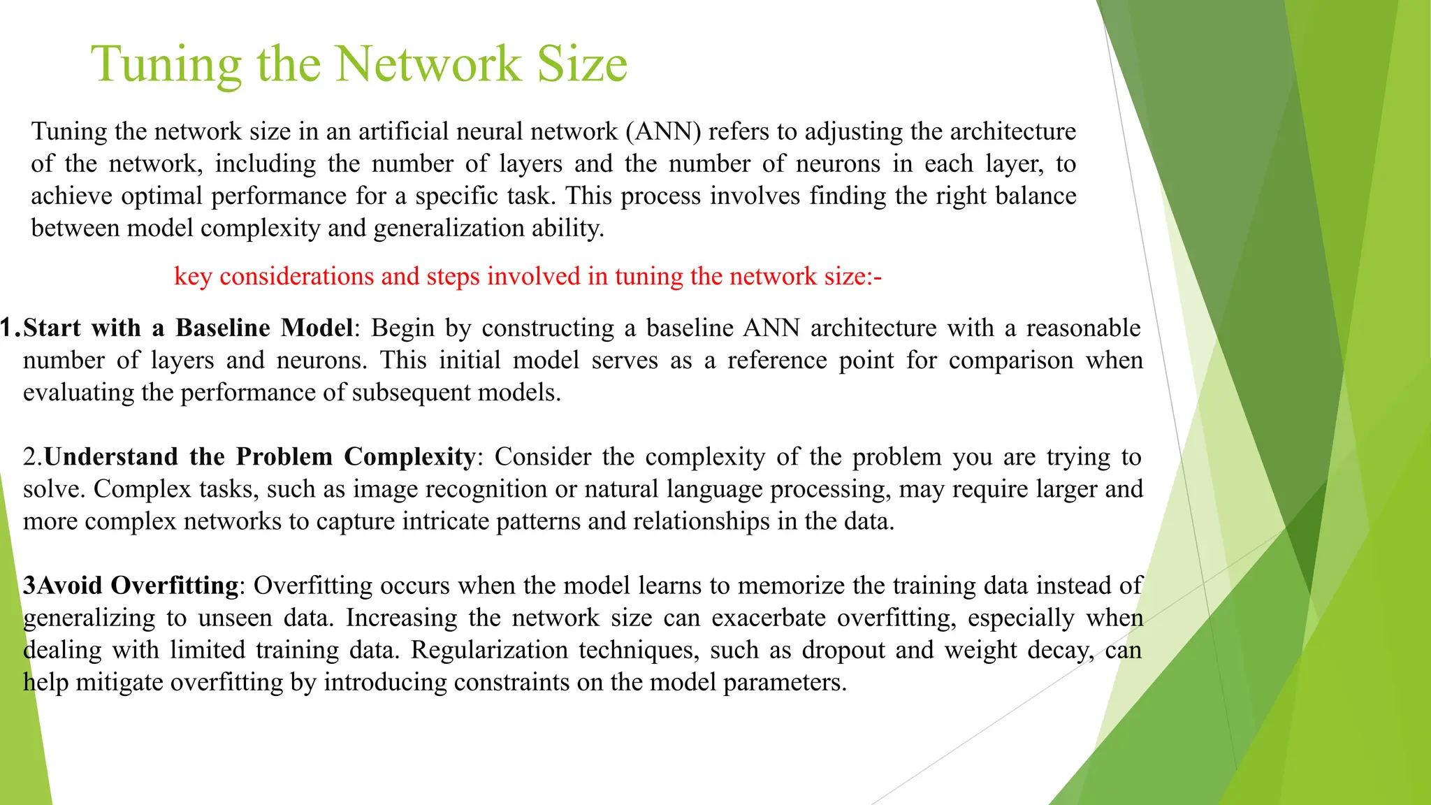 Tuning the Network Size Tuning the network size in an artificial neural network (ANN) refers to adjusting the architecture of the network, including the number of layers and the number of neurons in each layer, to achieve optimal performance for a specific task. This process involves finding the right balance between model complexity and generalization ability. key considerations and steps involved in tuning the network size:- 1.Start with a Baseline Model: Begin by constructing a baseline ANN architecture with a reasonable number of layers and neurons. This initial model serves as a reference point for comparison when evaluating the performance of subsequent models. 2.Understand the Problem Complexity: Consider the complexity of the problem you are trying to solve. Complex tasks, such as image recognition or natural language processing, may require larger and more complex networks to capture intricate patterns and relationships in the data. 3Avoid Overfitting: Overfitting occurs when the model learns to memorize the training data instead of generalizing to unseen data. Increasing the network size can exacerbate overfitting, especially when dealing with limited training data. Regularization techniques, such as dropout and weight decay, can help mitigate overfitting by introducing constraints on the model parameters. 