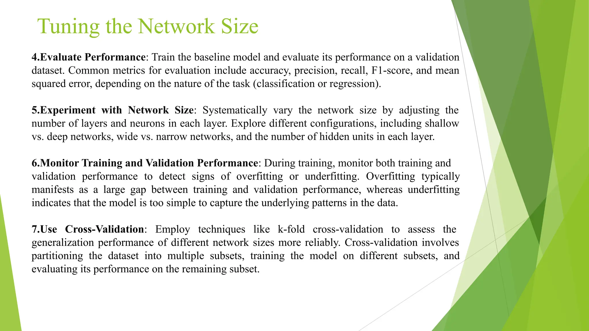 Tuning the Network Size 4.Evaluate Performance: Train the baseline model and evaluate its performance on a validation dataset. Common metrics for evaluation include accuracy, precision, recall, F1-score, and mean squared error, depending on the nature of the task (classification or regression). 5.Experiment with Network Size: Systematically vary the network size by adjusting the number of layers and neurons in each layer. Explore different configurations, including shallow vs. deep networks, wide vs. narrow networks, and the number of hidden units in each layer. 6.Monitor Training and Validation Performance: During training, monitor both training and validation performance to detect signs of overfitting or underfitting. Overfitting typically manifests as a large gap between training and validation performance, whereas underfitting indicates that the model is too simple to capture the underlying patterns in the data. 7.Use Cross-Validation: Employ techniques like k-fold cross-validation to assess the generalization performance of different network sizes more reliably. Cross-validation involves partitioning the dataset into multiple subsets, training the model on different subsets, and evaluating its performance on the remaining subset. 