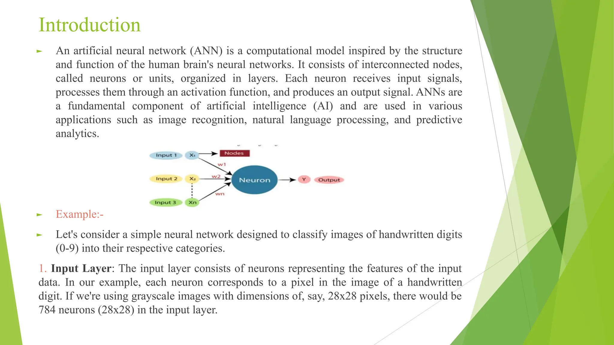 Introduction ► An artificial neural network (ANN) is a computational model inspired by the structure and function of the human brain's neural networks. It consists of interconnected nodes, called neurons or units, organized in layers. Each neuron receives input signals, processes them through an activation function, and produces an output signal. ANNs are a fundamental component of artificial intelligence (AI) and are used in various applications such as image recognition, natural language processing, and predictive analytics. ► Example:- ► Let's consider a simple neural network designed to classify images of handwritten digits (0-9) into their respective categories. 1. Input Layer: The input layer consists of neurons representing the features of the input data. In our example, each neuron corresponds to a pixel in the image of a handwritten digit. If we're using grayscale images with dimensions of, say, 28x28 pixels, there would be 784 neurons (28x28) in the input layer. 