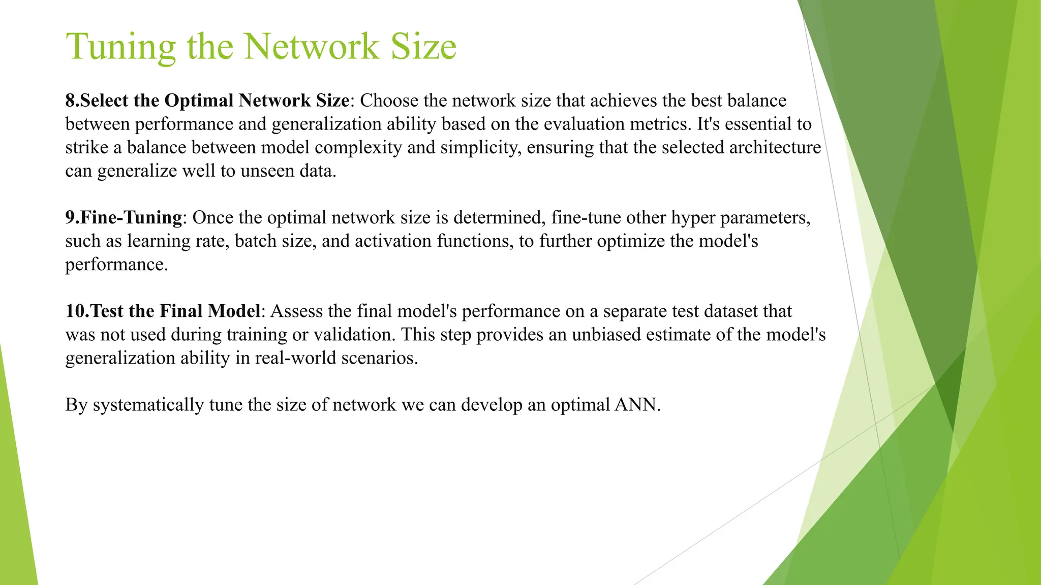 Tuning the Network Size 8.Select the Optimal Network Size: Choose the network size that achieves the best balance between performance and generalization ability based on the evaluation metrics. It's essential to strike a balance between model complexity and simplicity, ensuring that the selected architecture can generalize well to unseen data. 9.Fine-Tuning: Once the optimal network size is determined, fine-tune other hyper parameters, such as learning rate, batch size, and activation functions, to further optimize the model's performance. 10.Test the Final Model: Assess the final model's performance on a separate test dataset that was not used during training or validation. This step provides an unbiased estimate of the model's generalization ability in real-world scenarios. By systematically tune the size of network we can develop an optimal ANN. 
