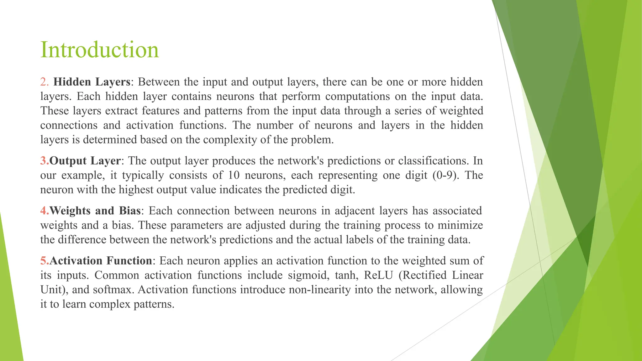 Introduction 2. Hidden Layers: Between the input and output layers, there can be one or more hidden layers. Each hidden layer contains neurons that perform computations on the input data. These layers extract features and patterns from the input data through a series of weighted connections and activation functions. The number of neurons and layers in the hidden layers is determined based on the complexity of the problem. 3.Output Layer: The output layer produces the network's predictions or classifications. In our example, it typically consists of 10 neurons, each representing one digit (0-9). The neuron with the highest output value indicates the predicted digit. 4.Weights and Bias: Each connection between neurons in adjacent layers has associated weights and a bias. These parameters are adjusted during the training process to minimize the difference between the network's predictions and the actual labels of the training data. 5.Activation Function: Each neuron applies an activation function to the weighted sum of its inputs. Common activation functions include sigmoid, tanh, ReLU (Rectified Linear Unit), and softmax. Activation functions introduce non-linearity into the network, allowing it to learn complex patterns. 