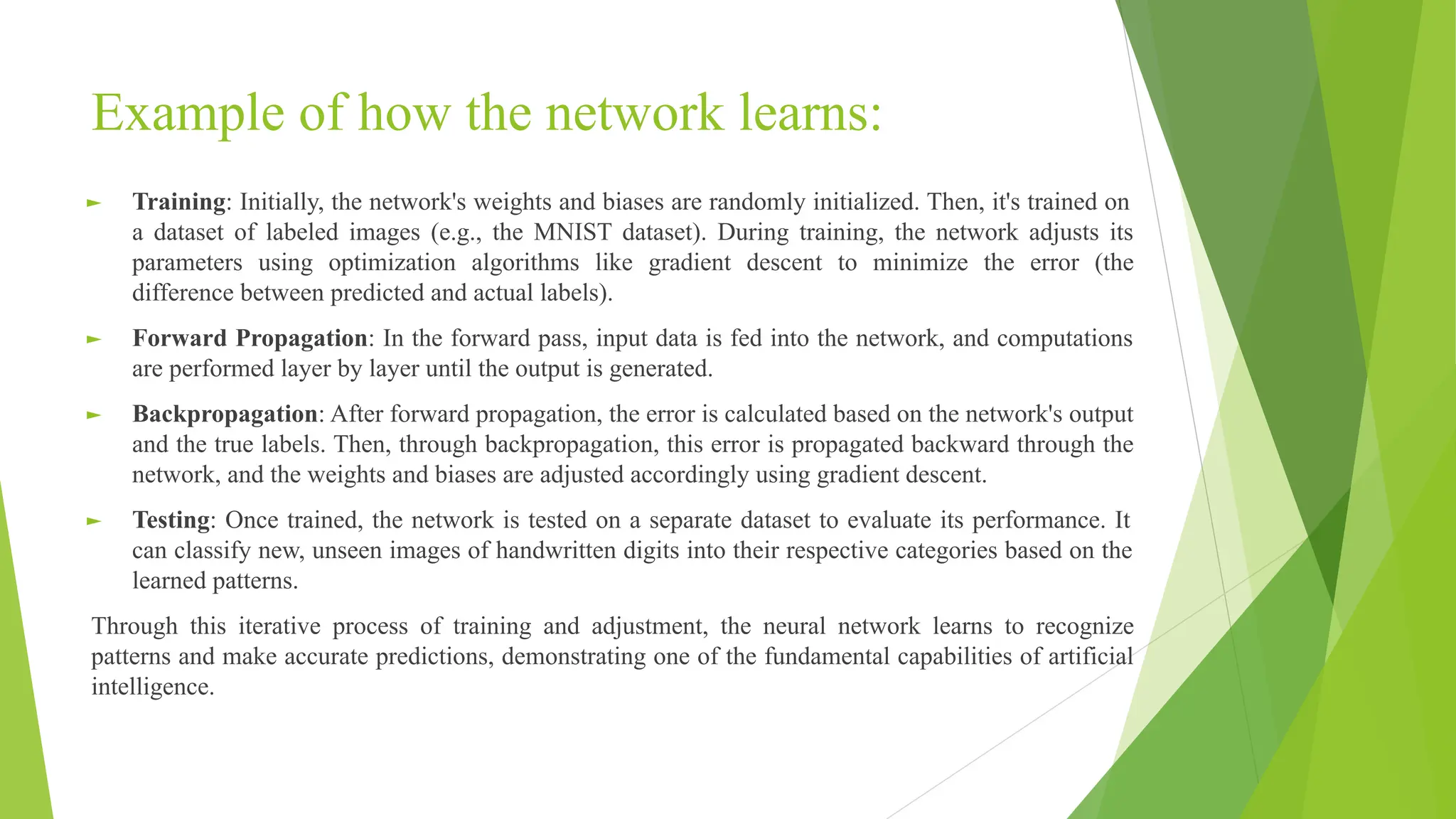Example of how the network learns: ► Training: Initially, the network's weights and biases are randomly initialized. Then, it's trained on a dataset of labeled images (e.g., the MNIST dataset). During training, the network adjusts its parameters using optimization algorithms like gradient descent to minimize the error (the difference between predicted and actual labels). ► Forward Propagation: In the forward pass, input data is fed into the network, and computations are performed layer by layer until the output is generated. ► Backpropagation: After forward propagation, the error is calculated based on the network's output and the true labels. Then, through backpropagation, this error is propagated backward through the network, and the weights and biases are adjusted accordingly using gradient descent. ► Testing: Once trained, the network is tested on a separate dataset to evaluate its performance. It can classify new, unseen images of handwritten digits into their respective categories based on the learned patterns. Through this iterative process of training and adjustment, the neural network learns to recognize patterns and make accurate predictions, demonstrating one of the fundamental capabilities of artificial intelligence. 