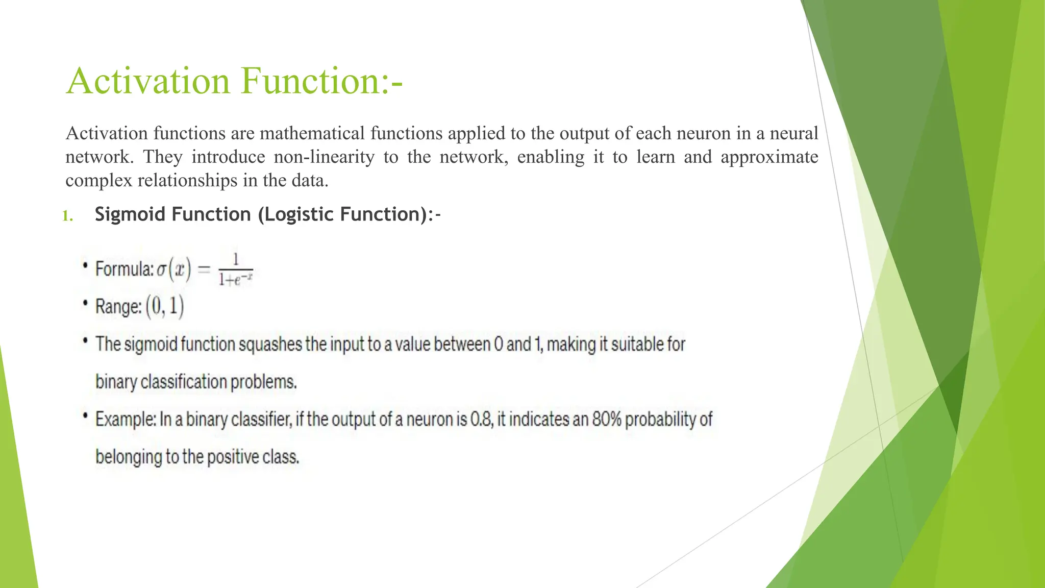 Activation Function:- Activation functions are mathematical functions applied to the output of each neuron in a neural network. They introduce non-linearity to the network, enabling it to learn and approximate complex relationships in the data. 1. Sigmoid Function (Logistic Function):- 