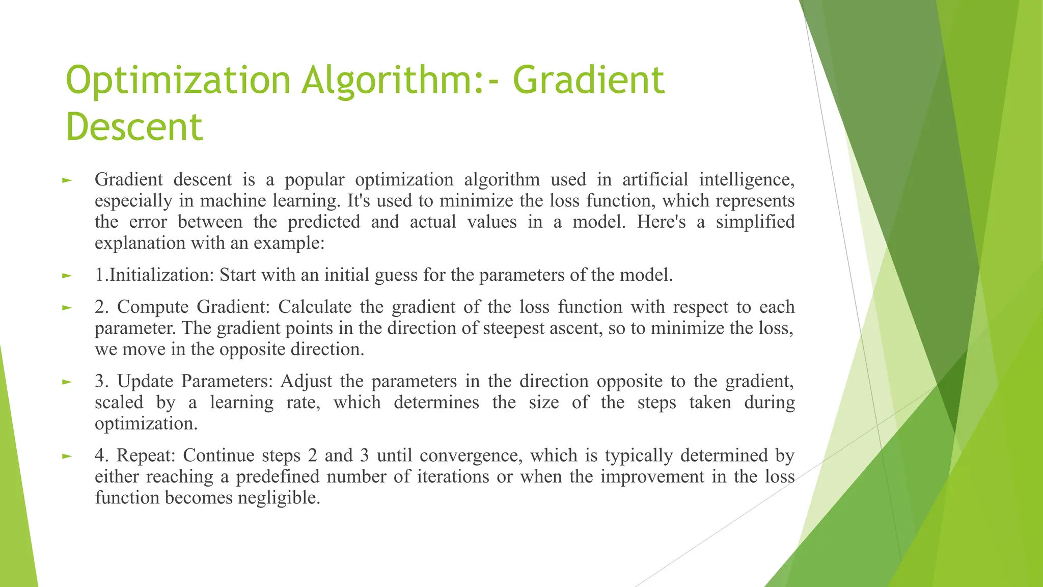 Optimization Algorithm:- Gradient Descent ► Gradient descent is a popular optimization algorithm used in artificial intelligence, especially in machine learning. It's used to minimize the loss function, which represents the error between the predicted and actual values in a model. Here's a simplified explanation with an example: ► 1.Initialization: Start with an initial guess for the parameters of the model. ► 2. Compute Gradient: Calculate the gradient of the loss function with respect to each parameter. The gradient points in the direction of steepest ascent, so to minimize the loss, we move in the opposite direction. ► 3. Update Parameters: Adjust the parameters in the direction opposite to the gradient, scaled by a learning rate, which determines the size of the steps taken during optimization. ► 4. Repeat: Continue steps 2 and 3 until convergence, which is typically determined by either reaching a predefined number of iterations or when the improvement in the loss function becomes negligible. 