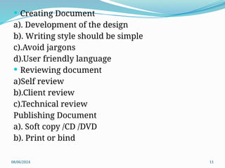 08/06/2024 11
 Creating Document
a). Development of the design
b). Writing style should be simple
c).Avoid jargons
d).User friendly language
 Reviewing document
a)Self review
b).Client review
c).Technical review
Publishing Document
a). Soft copy /CD /DVD
b). Print or bind
 