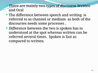 12
 There are mainly two types of discourse Written
and Oral
 The difference between speech and writing is
referred to as channel or medium as both of the
discourses needs some processes .
 Difference between the two is spoken has to
understood at the spot whereas written can be
referred several times. Spoken is fast as
compared to written.
 