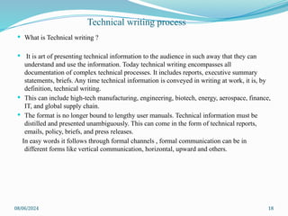08/06/2024 18
 What is Technical writing ?
 It is art of presenting technical information to the audience in such away that they can
understand and use the information. Today technical writing encompasses all
documentation of complex technical processes. It includes reports, executive summary
statements, briefs. Any time technical information is conveyed in writing at work, it is, by
definition, technical writing.
 This can include high-tech manufacturing, engineering, biotech, energy, aerospace, finance,
IT, and global supply chain.
 The format is no longer bound to lengthy user manuals. Technical information must be
distilled and presented unambiguously. This can come in the form of technical reports,
emails, policy, briefs, and press releases.
In easy words it follows through formal channels , formal communication can be in
different forms like vertical communication, horizontal, upward and others.
Technical writing process
 
