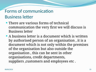 08/06/2024 19
 There are various forms of technical
communication the very first we will discuss is
Business letter
 A business letter is a document which is written
by authorised person of an organisation , it is a
document which is not only within the premises
of the organisation but also outside the
organisation , this can be sent in other
organisations, credit departments,
suppliers ,customers and employees etc .
Forms of communication
Business letter
 