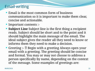 08/06/2024 23
 Email is the most common form of business
communication so it is important to make them clear,
concise and actionable.
 Important contents :-
 Subject Line Subject line is the first thing a recipient
reads. Subject should be short and to the point and it
should highlight the main message of the email. The
ideal subject gives the reader all they need to know or
informs them they need to make a decision.
 Greeting :- Begin with a greeting Always open your

email with a greeting. The greeting should be concise
and formal. You may or may not choose to address a
person specifically by name, depending on the context
of the message. Some examples of greetings are:
Email writing
 