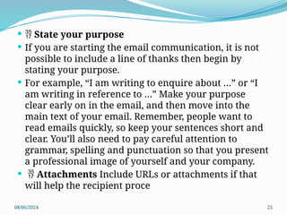 08/06/2024 25
  State your purpose
 If you are starting the email communication, it is not
possible to include a line of thanks then begin by
stating your purpose.
 For example, “I am writing to enquire about …” or “I
am writing in reference to …” Make your purpose
clear early on in the email, and then move into the
main text of your email. Remember, people want to
read emails quickly, so keep your sentences short and
clear. You’ll also need to pay careful attention to
grammar, spelling and punctuation so that you present
a professional image of yourself and your company.
  Attachments Include URLs or attachments if that
will help the recipient proce
 