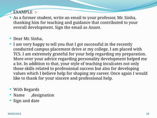 08/06/2024 28
 EXAMPLE :-
 As a former student, write an email to your professor, Mr. Sinha,
thanking him for teaching and guidance that contributed to your
overall development. Sign the email as Anant.
 Dear Mr. Sinha,
 I am very happy to tell you that I got successful in the recently
conducted campus placement drive at my college. I am placed with
TCS. I am extremely grateful for your help regarding my preparation.
More over your advice regarding personality development helped me
a lot. In addition to that, your style of teaching inculcates not only
those skills related to professional success but also for developing
values which I believe help for shaping my career. Once again I would
like to thank for your sincere and professional help.
 With Regards
 Name ,designation
 Sign and date
 