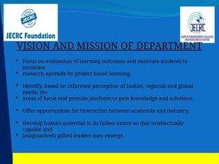 VISION AND MISSION OF DEPARTMENT
 Focus on evaluation of learning outcomes and motivate students to
inculcate
 research aptitude by project based learning.
 Identify, based on informed perception of Indian, regional and global
needs, the
 areas of focus and provide platform to gain knowledge and solutions.
 Offer opportunities for interaction between academia and industry.
 Develop human potential to its fullest extent so that intellectually
capable and
 imaginatively gifted leaders may emerge.
 
