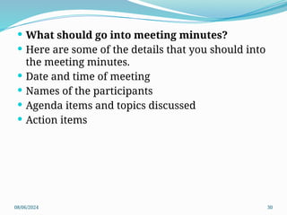 08/06/2024 30
 What should go into meeting minutes?
 Here are some of the details that you should into
the meeting minutes.
 Date and time of meeting
 Names of the participants
 Agenda items and topics discussed
 Action items
 