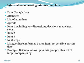 08/06/2024 31
 Informal team meeting minutes template
 Date: Today's date
 Attendees
 List of attendees
 Agenda
 Item 1 including key discussions, decisions made, next
steps
 Item 2
 Item 3
 Next steps
 List goes here in format: action item, responsible person,
date
 Example: Brian to follow up to this group with a list of
target companies by
 