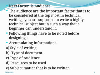 08/06/2024 9
 Next Factor is Audience
 The audience are the important factor that is to
be considered at the top most in technical
writing , you are supposed to write a highly
technical subject but in such a way that a
beginner can understand it.
 Following things have to be noted before
designing :-
 Accumulating information:-
a) Style of writing
b) Type of document.
c) Type of Audience
d) Resources to be used
e) Subject matter that is to be written.
 