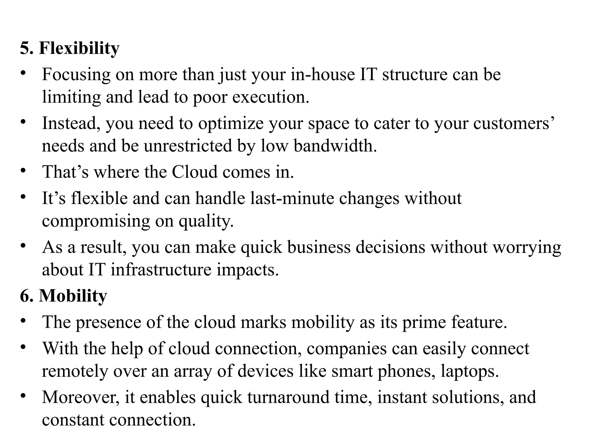 5. Flexibility
• Focusing on more than just your in-house IT structure can be
limiting and lead to poor execution.
• Instead, you need to optimize your space to cater to your customers’
needs and be unrestricted by low bandwidth.
• That’s where the Cloud comes in.
• It’s flexible and can handle last-minute changes without
compromising on quality.
• As a result, you can make quick business decisions without worrying
about IT infrastructure impacts.
6. Mobility
• The presence of the cloud marks mobility as its prime feature.
• With the help of cloud connection, companies can easily connect
remotely over an array of devices like smart phones, laptops.
• Moreover, it enables quick turnaround time, instant solutions, and
constant connection.
 
