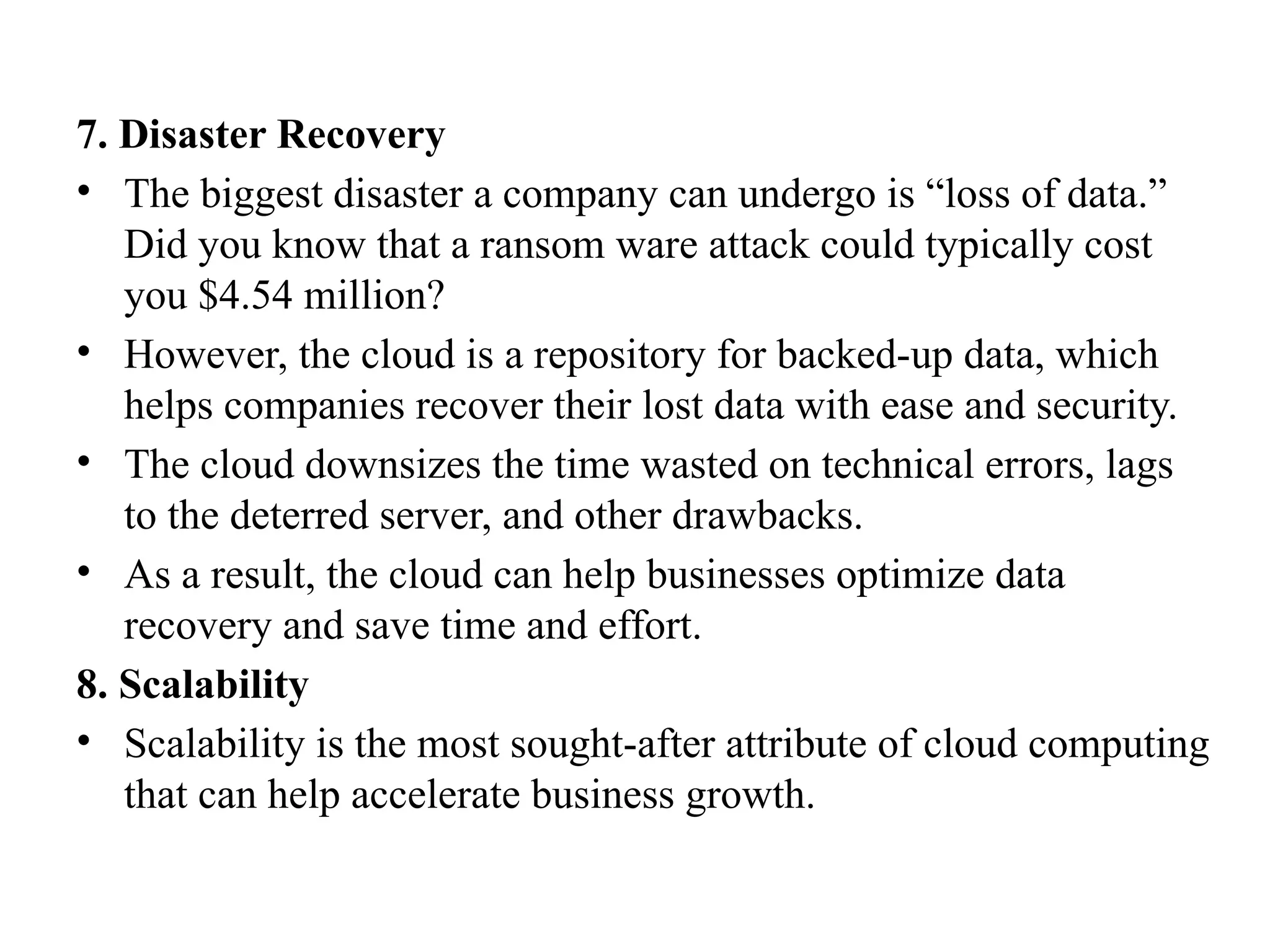 7. Disaster Recovery
• The biggest disaster a company can undergo is “loss of data.”
Did you know that a ransom ware attack could typically cost
you $4.54 million?
• However, the cloud is a repository for backed-up data, which
helps companies recover their lost data with ease and security.
• The cloud downsizes the time wasted on technical errors, lags
to the deterred server, and other drawbacks.
• As a result, the cloud can help businesses optimize data
recovery and save time and effort.
8. Scalability
• Scalability is the most sought-after attribute of cloud computing
that can help accelerate business growth.
 