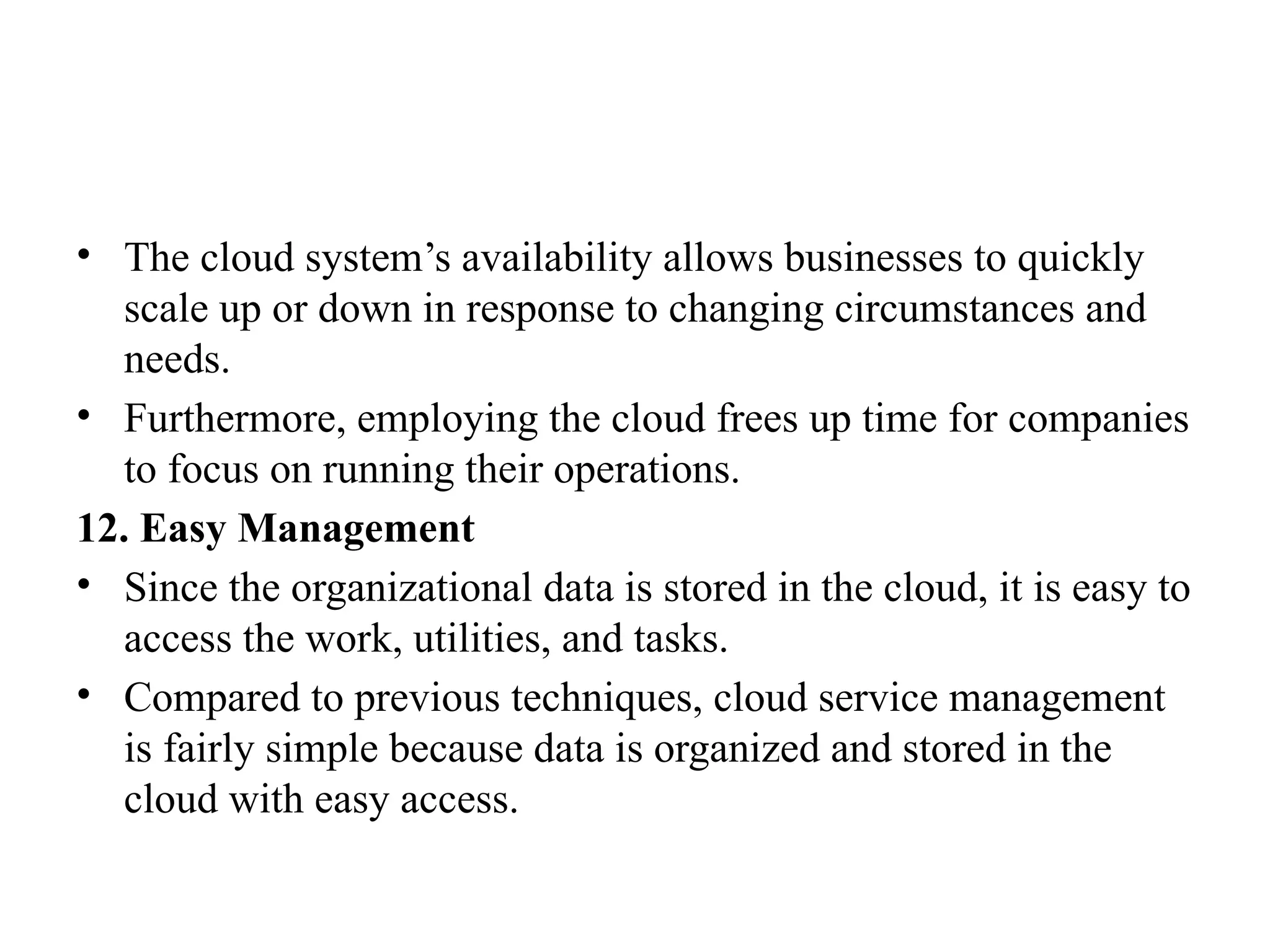 • The cloud system’s availability allows businesses to quickly
scale up or down in response to changing circumstances and
needs.
• Furthermore, employing the cloud frees up time for companies
to focus on running their operations.
12. Easy Management
• Since the organizational data is stored in the cloud, it is easy to
access the work, utilities, and tasks.
• Compared to previous techniques, cloud service management
is fairly simple because data is organized and stored in the
cloud with easy access.
 