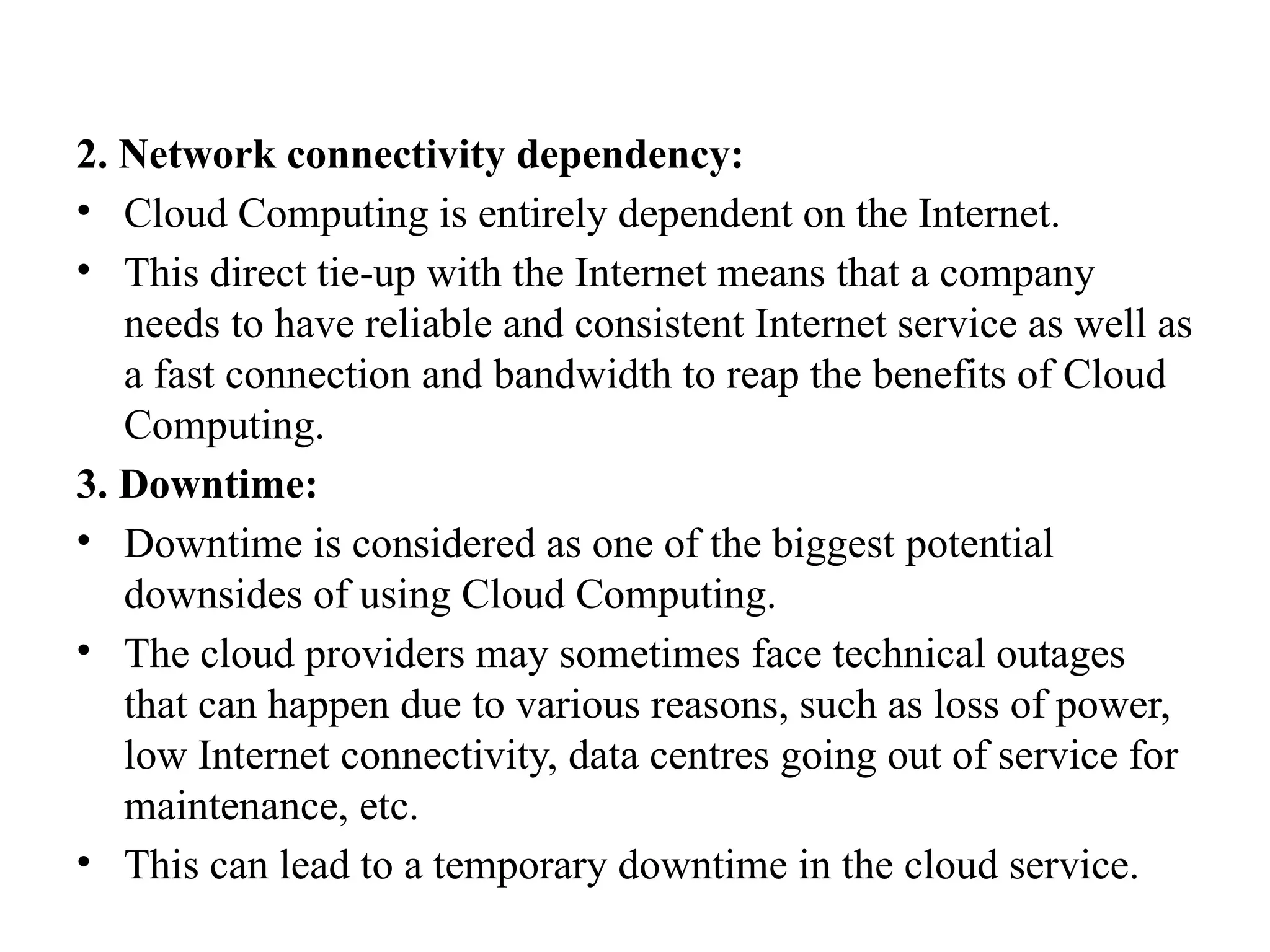 2. Network connectivity dependency:
• Cloud Computing is entirely dependent on the Internet.
• This direct tie-up with the Internet means that a company
needs to have reliable and consistent Internet service as well as
a fast connection and bandwidth to reap the benefits of Cloud
Computing.
3. Downtime:
• Downtime is considered as one of the biggest potential
downsides of using Cloud Computing.
• The cloud providers may sometimes face technical outages
that can happen due to various reasons, such as loss of power,
low Internet connectivity, data centres going out of service for
maintenance, etc.
• This can lead to a temporary downtime in the cloud service.
 