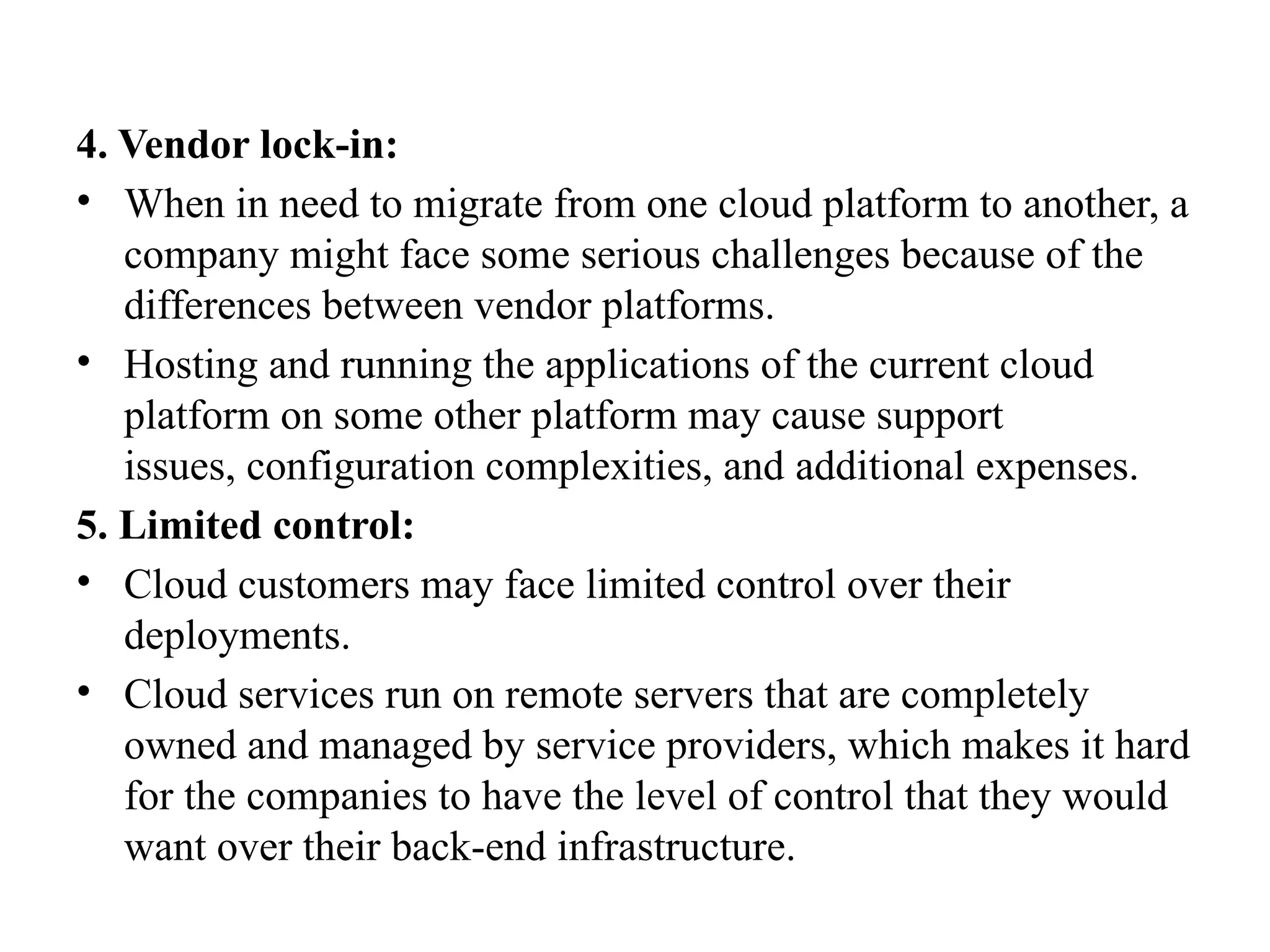 4. Vendor lock-in:
• When in need to migrate from one cloud platform to another, a
company might face some serious challenges because of the
differences between vendor platforms.
• Hosting and running the applications of the current cloud
platform on some other platform may cause support
issues, configuration complexities, and additional expenses.
5. Limited control:
• Cloud customers may face limited control over their
deployments.
• Cloud services run on remote servers that are completely
owned and managed by service providers, which makes it hard
for the companies to have the level of control that they would
want over their back-end infrastructure.
 