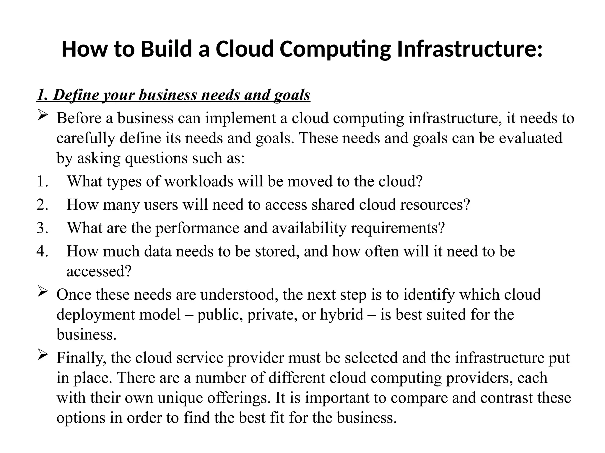 How to Build a Cloud Computing Infrastructure:
1. Define your business needs and goals
 Before a business can implement a cloud computing infrastructure, it needs to
carefully define its needs and goals. These needs and goals can be evaluated
by asking questions such as:
1. What types of workloads will be moved to the cloud?
2. How many users will need to access shared cloud resources?
3. What are the performance and availability requirements?
4. How much data needs to be stored, and how often will it need to be
accessed?
 Once these needs are understood, the next step is to identify which cloud
deployment model – public, private, or hybrid – is best suited for the
business.
 Finally, the cloud service provider must be selected and the infrastructure put
in place. There are a number of different cloud computing providers, each
with their own unique offerings. It is important to compare and contrast these
options in order to find the best fit for the business.
 