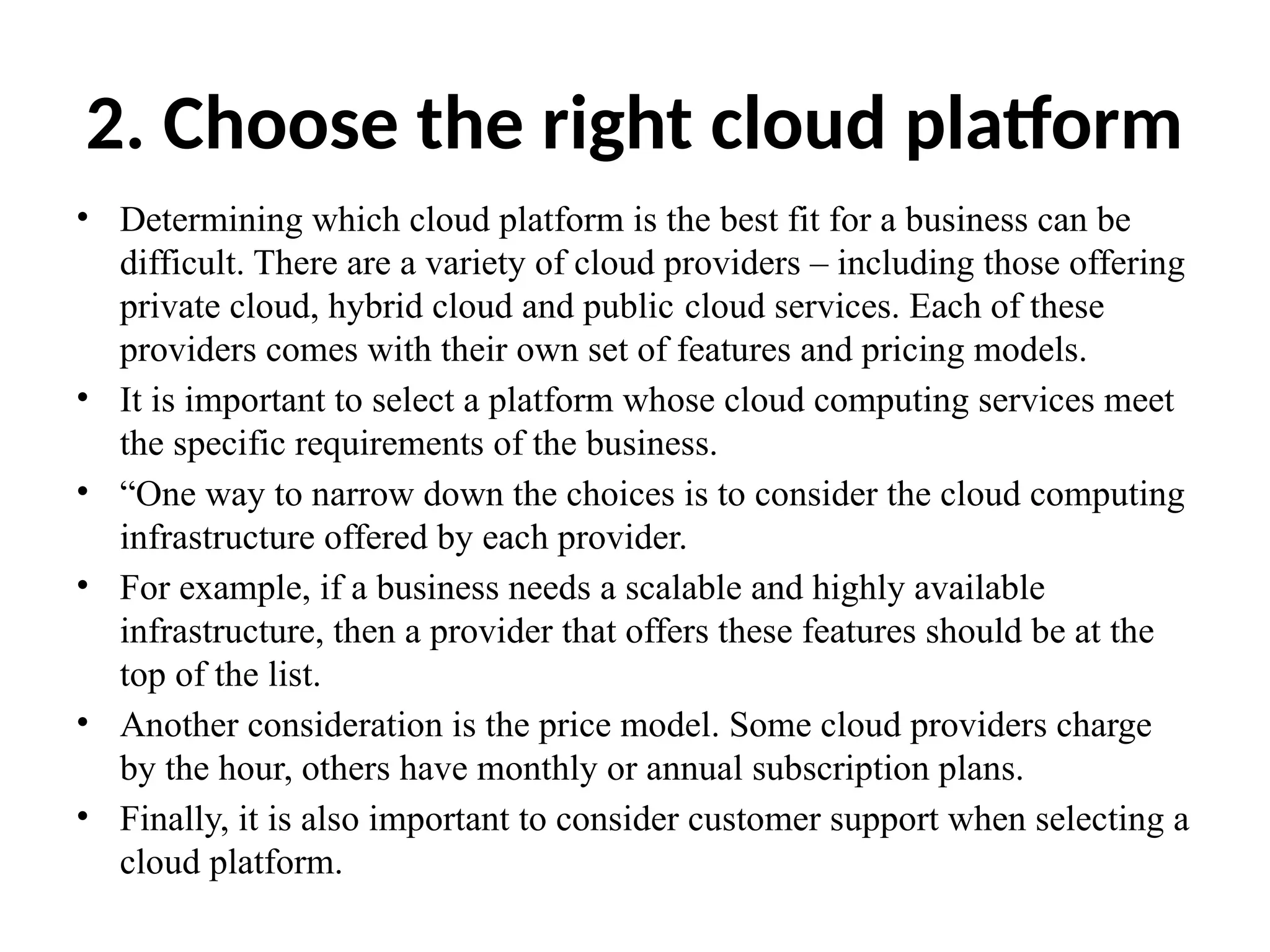 2. Choose the right cloud platform
• Determining which cloud platform is the best fit for a business can be
difficult. There are a variety of cloud providers – including those offering
private cloud, hybrid cloud and public cloud services. Each of these
providers comes with their own set of features and pricing models.
• It is important to select a platform whose cloud computing services meet
the specific requirements of the business.
• “One way to narrow down the choices is to consider the cloud computing
infrastructure offered by each provider.
• For example, if a business needs a scalable and highly available
infrastructure, then a provider that offers these features should be at the
top of the list.
• Another consideration is the price model. Some cloud providers charge
by the hour, others have monthly or annual subscription plans.
• Finally, it is also important to consider customer support when selecting a
cloud platform.
 