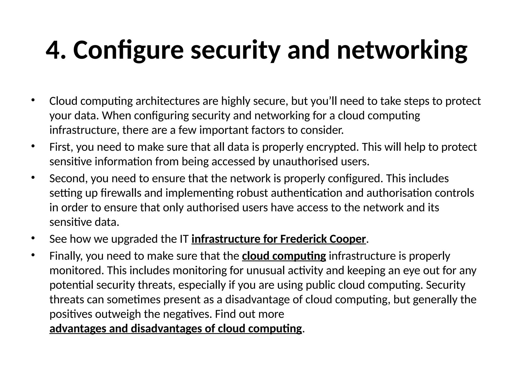 4. Configure security and networking
• Cloud computing architectures are highly secure, but you’ll need to take steps to protect
your data. When configuring security and networking for a cloud computing
infrastructure, there are a few important factors to consider.
• First, you need to make sure that all data is properly encrypted. This will help to protect
sensitive information from being accessed by unauthorised users.
• Second, you need to ensure that the network is properly configured. This includes
setting up firewalls and implementing robust authentication and authorisation controls
in order to ensure that only authorised users have access to the network and its
sensitive data.
• See how we upgraded the IT infrastructure for Frederick Cooper.
• Finally, you need to make sure that the cloud computing infrastructure is properly
monitored. This includes monitoring for unusual activity and keeping an eye out for any
potential security threats, especially if you are using public cloud computing. Security
threats can sometimes present as a disadvantage of cloud computing, but generally the
positives outweigh the negatives. Find out more
advantages and disadvantages of cloud computing.
 