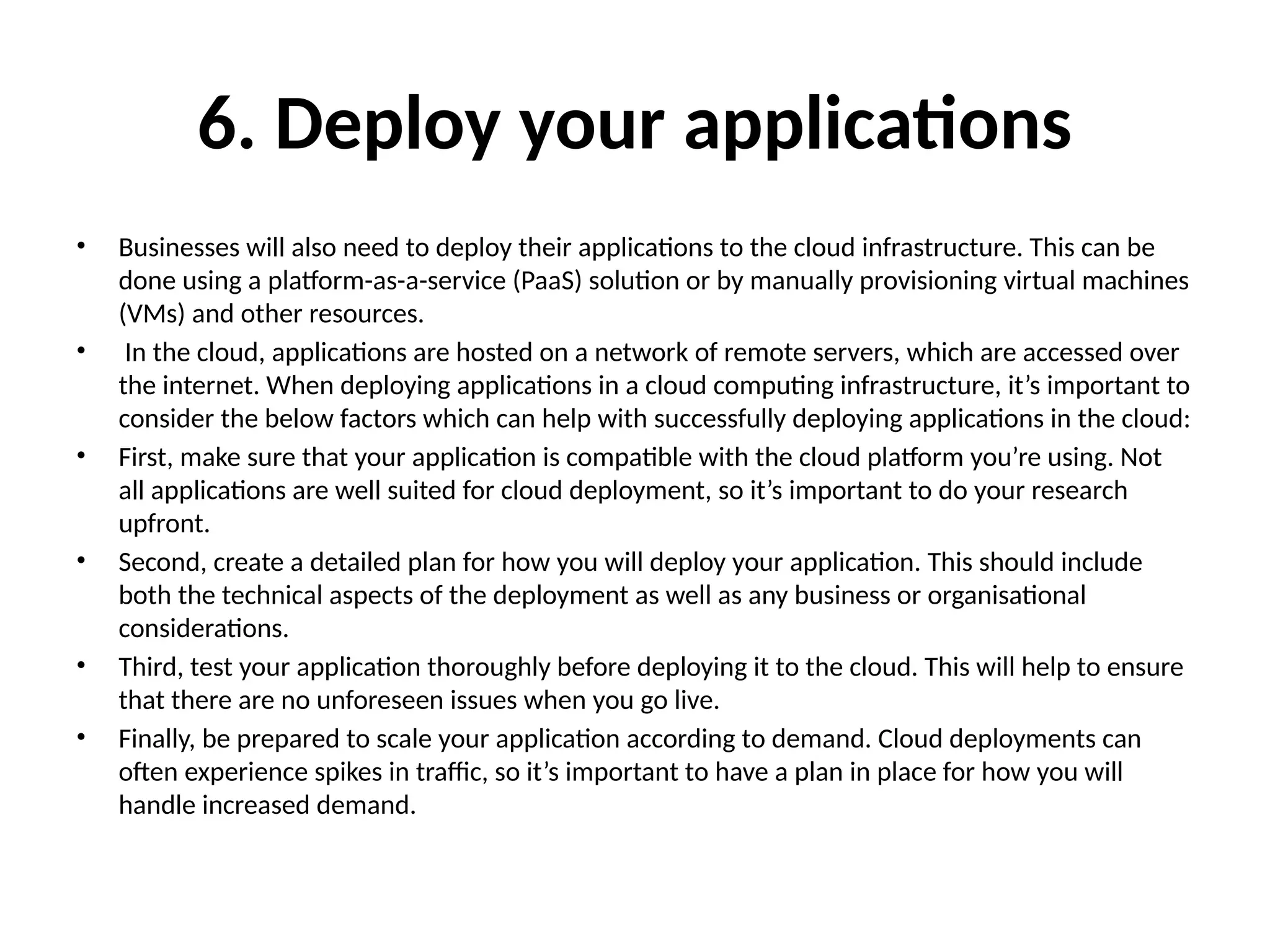 6. Deploy your applications
• Businesses will also need to deploy their applications to the cloud infrastructure. This can be
done using a platform-as-a-service (PaaS) solution or by manually provisioning virtual machines
(VMs) and other resources.
• In the cloud, applications are hosted on a network of remote servers, which are accessed over
the internet. When deploying applications in a cloud computing infrastructure, it’s important to
consider the below factors which can help with successfully deploying applications in the cloud:
• First, make sure that your application is compatible with the cloud platform you’re using. Not
all applications are well suited for cloud deployment, so it’s important to do your research
upfront.
• Second, create a detailed plan for how you will deploy your application. This should include
both the technical aspects of the deployment as well as any business or organisational
considerations.
• Third, test your application thoroughly before deploying it to the cloud. This will help to ensure
that there are no unforeseen issues when you go live.
• Finally, be prepared to scale your application according to demand. Cloud deployments can
often experience spikes in traffic, so it’s important to have a plan in place for how you will
handle increased demand.
 