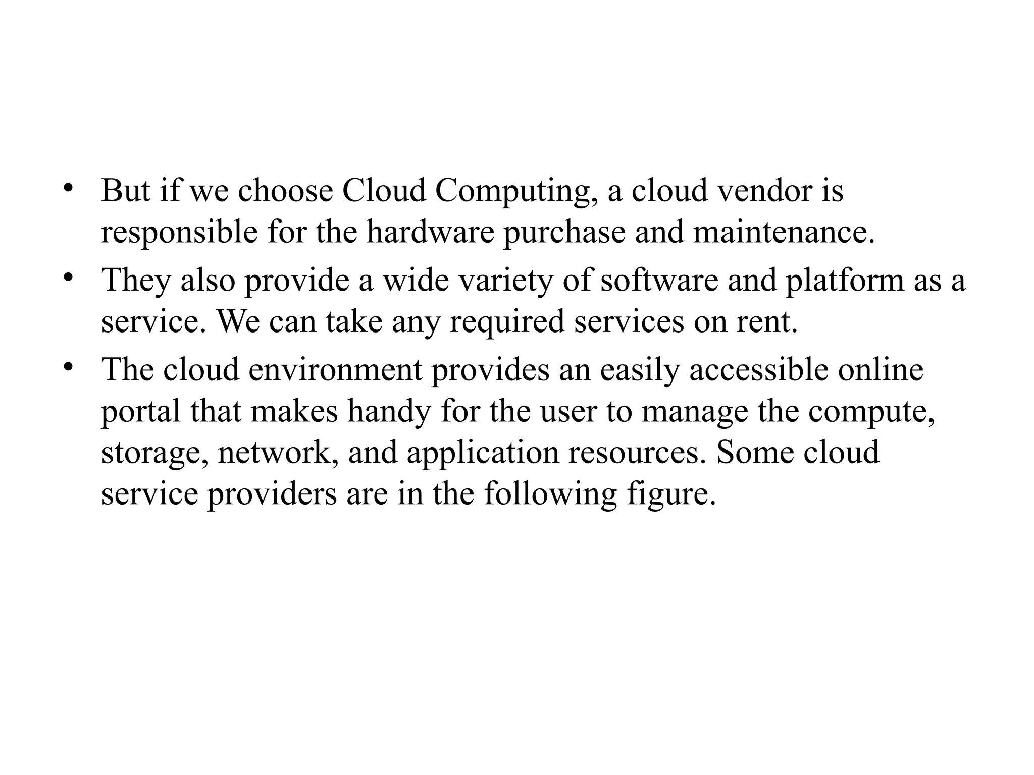 • But if we choose Cloud Computing, a cloud vendor is
responsible for the hardware purchase and maintenance.
• They also provide a wide variety of software and platform as a
service. We can take any required services on rent.
• The cloud environment provides an easily accessible online
portal that makes handy for the user to manage the compute,
storage, network, and application resources. Some cloud
service providers are in the following figure.
 