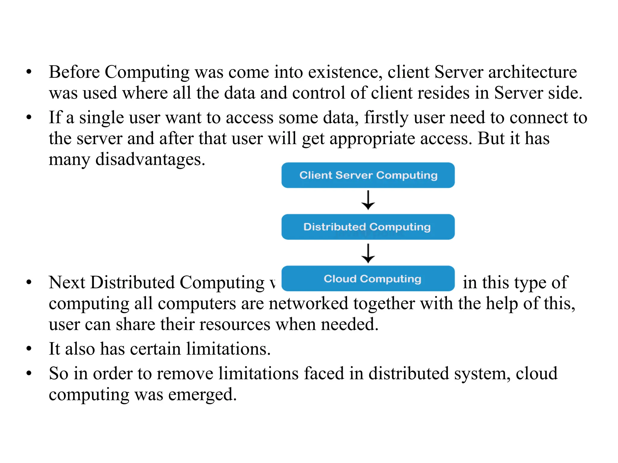 • Before Computing was come into existence, client Server architecture
was used where all the data and control of client resides in Server side.
• If a single user want to access some data, firstly user need to connect to
the server and after that user will get appropriate access. But it has
many disadvantages.
• Next Distributed Computing was come into existence, in this type of
computing all computers are networked together with the help of this,
user can share their resources when needed.
• It also has certain limitations.
• So in order to remove limitations faced in distributed system, cloud
computing was emerged.
 