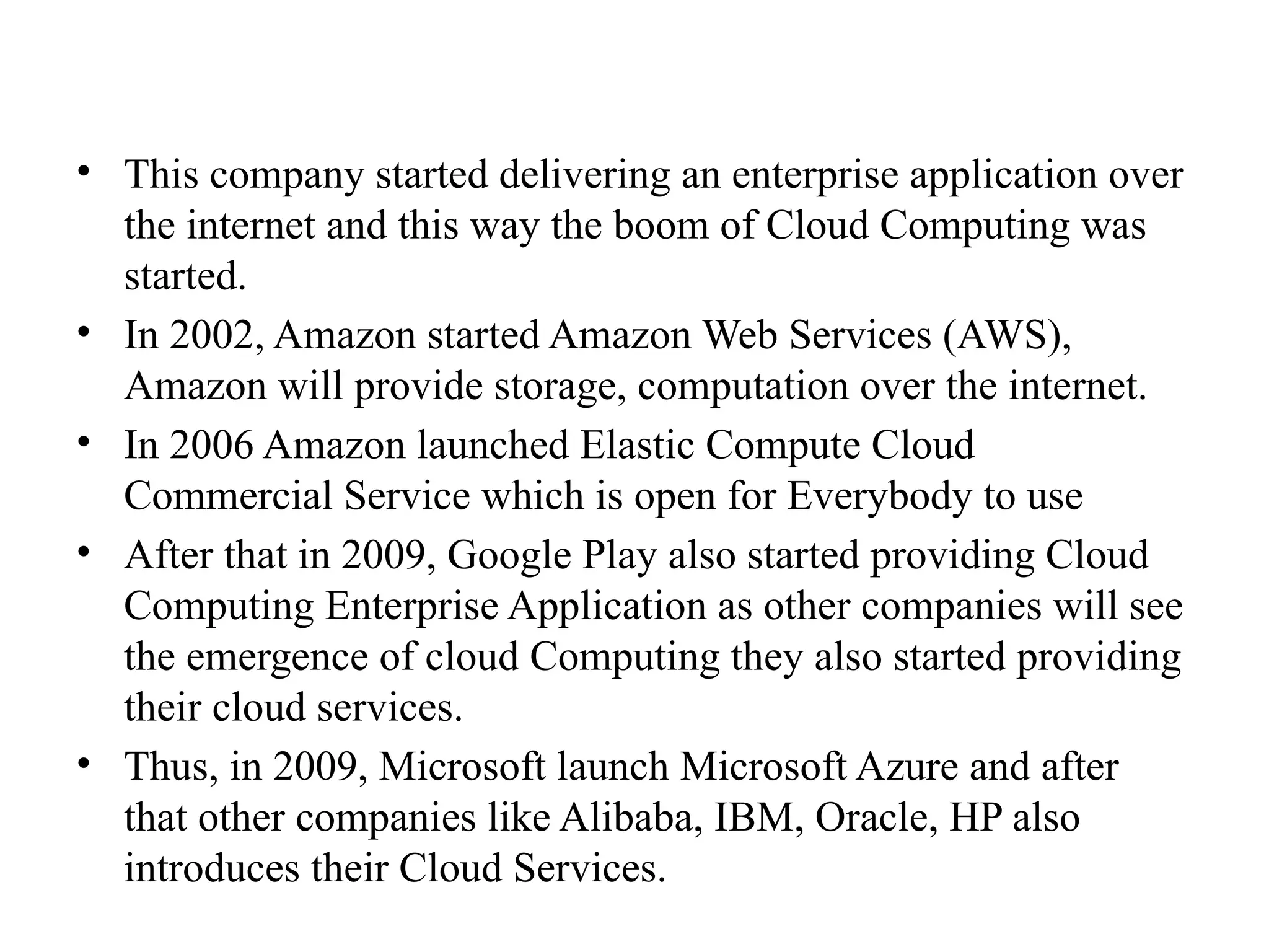 • This company started delivering an enterprise application over
the internet and this way the boom of Cloud Computing was
started.
• In 2002, Amazon started Amazon Web Services (AWS),
Amazon will provide storage, computation over the internet.
• In 2006 Amazon launched Elastic Compute Cloud
Commercial Service which is open for Everybody to use
• After that in 2009, Google Play also started providing Cloud
Computing Enterprise Application as other companies will see
the emergence of cloud Computing they also started providing
their cloud services.
• Thus, in 2009, Microsoft launch Microsoft Azure and after
that other companies like Alibaba, IBM, Oracle, HP also
introduces their Cloud Services.
 