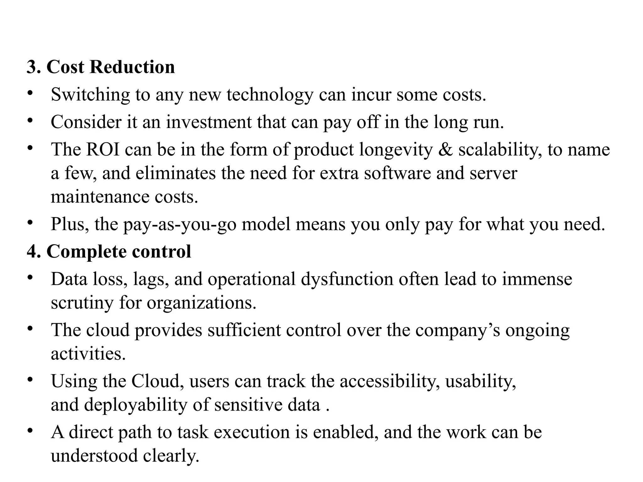 3. Cost Reduction
• Switching to any new technology can incur some costs.
• Consider it an investment that can pay off in the long run.
• The ROI can be in the form of product longevity & scalability, to name
a few, and eliminates the need for extra software and server
maintenance costs.
• Plus, the pay-as-you-go model means you only pay for what you need.
4. Complete control
• Data loss, lags, and operational dysfunction often lead to immense
scrutiny for organizations.
• The cloud provides sufficient control over the company’s ongoing
activities.
• Using the Cloud, users can track the accessibility, usability,
and deployability of sensitive data .
• A direct path to task execution is enabled, and the work can be
understood clearly.
 