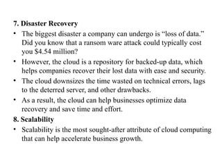 7. Disaster Recovery
• The biggest disaster a company can undergo is “loss of data.”
Did you know that a ransom ware attack could typically cost
you $4.54 million?
• However, the cloud is a repository for backed-up data, which
helps companies recover their lost data with ease and security.
• The cloud downsizes the time wasted on technical errors, lags
to the deterred server, and other drawbacks.
• As a result, the cloud can help businesses optimize data
recovery and save time and effort.
8. Scalability
• Scalability is the most sought-after attribute of cloud computing
that can help accelerate business growth.
 